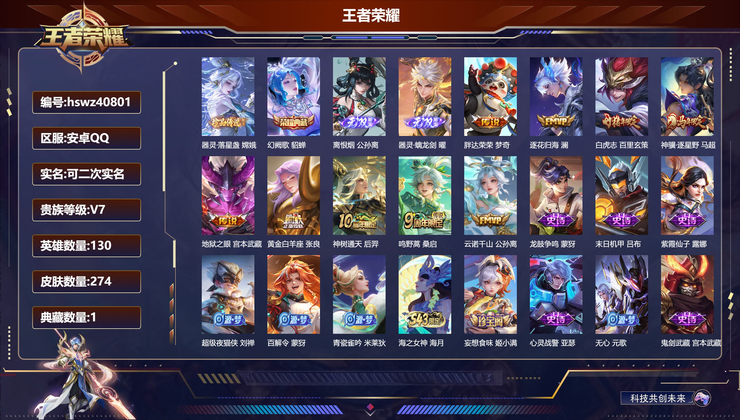 安卓QQ/V7/最强王者/274皮肤/130英雄/1典藏/0珍品无双/2无双/1珍品传说/9传说/74史诗/8稀有英雄【2 英雄全皮】心魔六耳全皮，空空儿全皮【1 珍品传说】器灵·落星盏 嫦娥【1 典藏皮肤】幻阙歌 貂蝉【2 无双皮肤】离恨烟 公孙离，器灵·螭龙剑 曜【9 传说皮肤】胖达荣荣 梦奇，逐花归海 澜，白虎志 百里玄策，神骥·逐星野 马超，地狱之眼 宫本武藏，黄金白羊座 张良，神树通天 