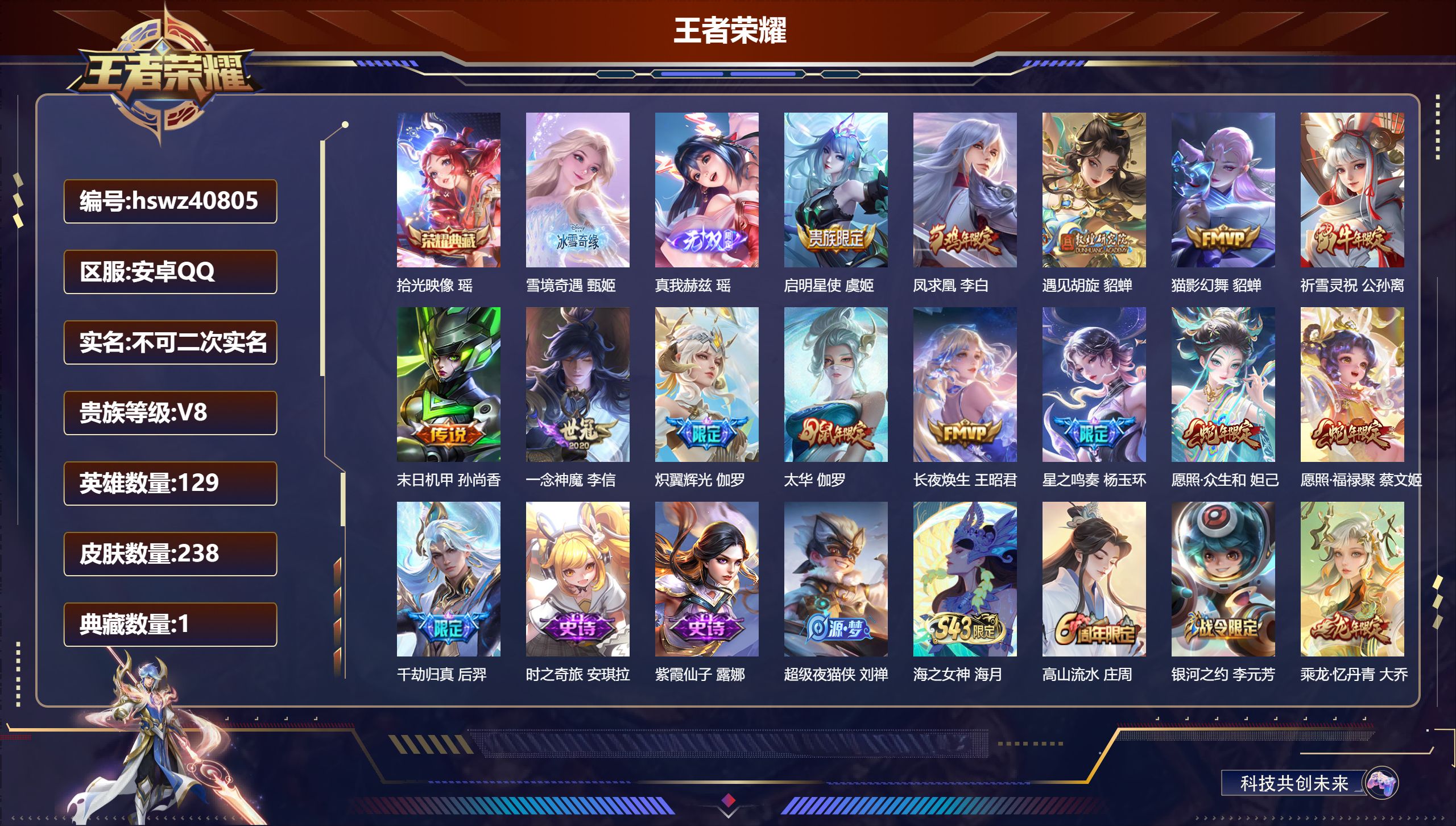 安卓QQ/V8/最强王者/238皮肤/129英雄/1典藏/0珍品无双/2无双/0珍品传说/14传说/66史诗/7稀有英雄【1 英雄全皮】大禹全皮【1 典藏皮肤】拾光映像 瑶【2 无双皮肤】雪境奇遇 甄姬,真我赫兹 瑶【14 传说皮肤】启明星使 虞姬,凤求凰 李白,遇见胡旋 貂蝉,猫影幻舞 貂蝉,祈雪灵祝 公孙离,末日机甲 孙尚香,一念神魔 李信,炽翼辉光 伽罗,太华 伽罗,长夜焕生 王昭君,星之鸣