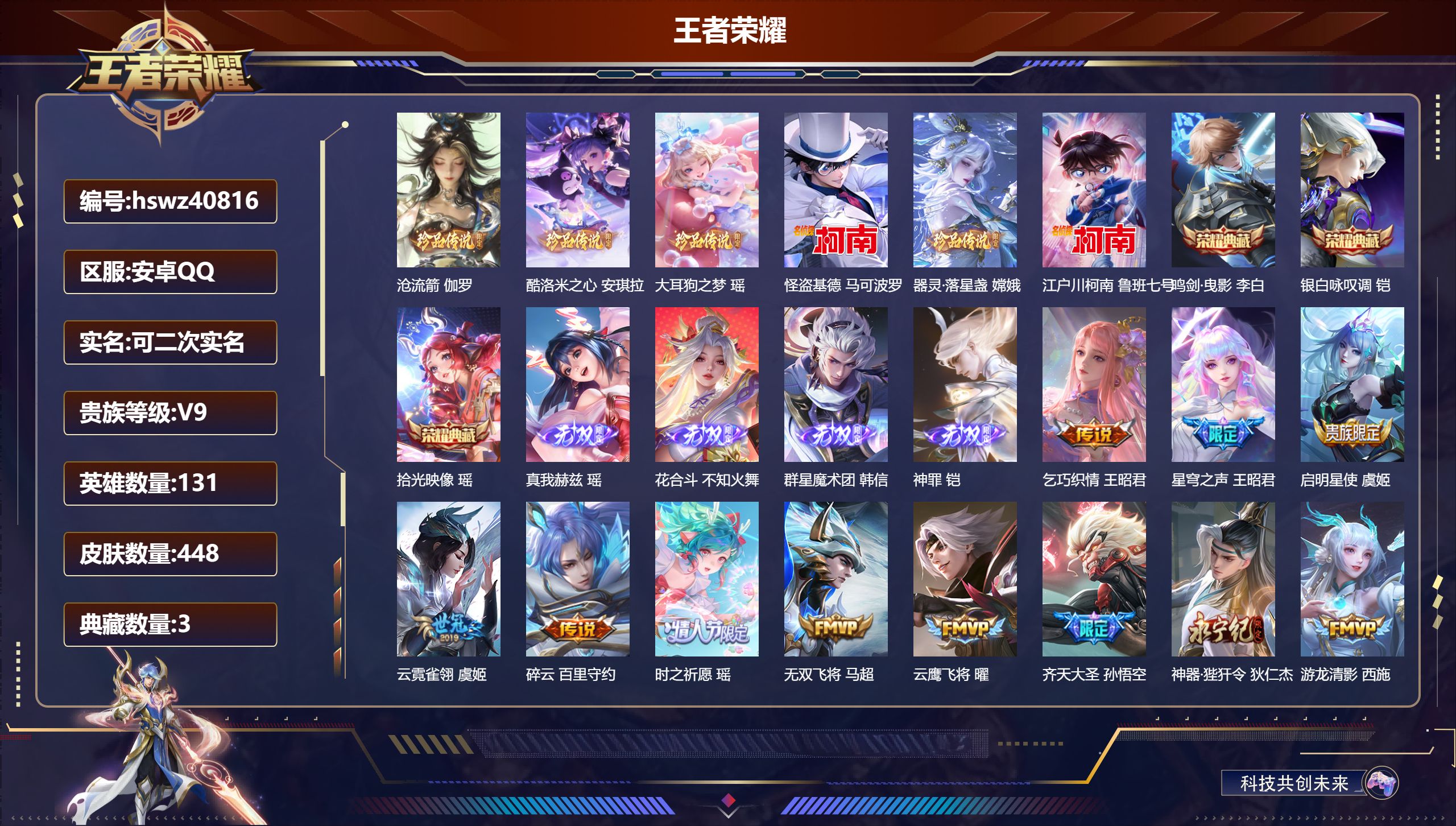 安卓QQ/V9/尊贵铂金/448皮肤/131英雄/3典藏/0珍品无双/4无双/6珍品传说/36传说/123史诗/10稀有英雄【8 英雄全皮】阿古朵全皮，太乙真人全皮，达摩全皮，不知火舞全皮，影全皮，张良全皮，鬼谷子全皮，空空儿全皮【6 珍品传说】沧流箭 伽罗，酷洛米之心 安琪拉，大耳狗之梦 瑶，怪盗基德 马可波罗，器灵·落星盏 嫦娥，江户川柯南 鲁班七号【3 典藏皮肤】鸣剑·曳影 李白，银白咏叹调