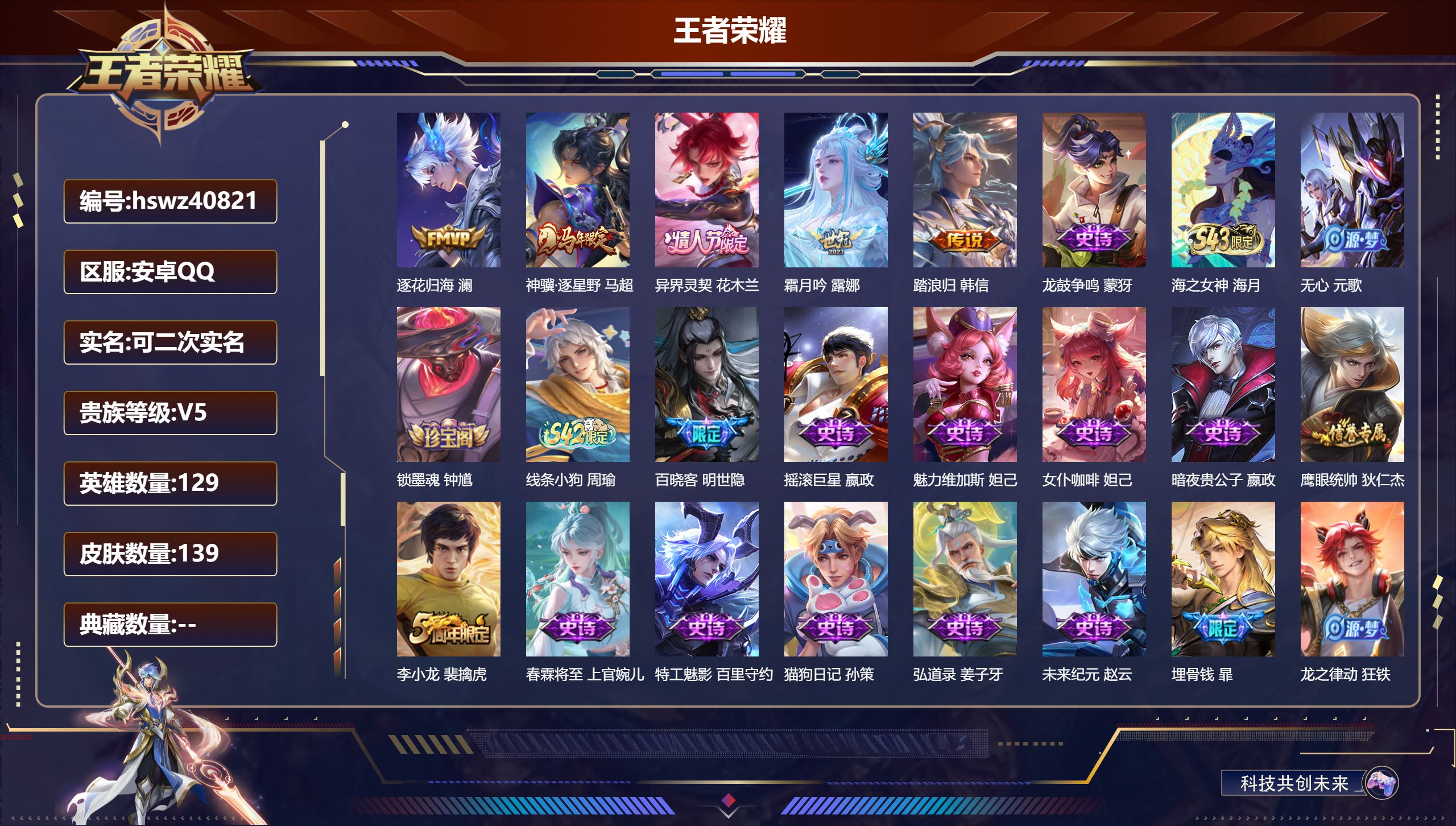 PX_2979025-Q/V4/尊贵铂金/139皮肤/129英雄/0典藏/0珍品无双/0无双/0珍品传说/5传说/31史诗/7稀有英雄
【5 传说皮肤】逐花归海 澜，神骥·逐星野 马超，异界灵契 花木兰，霜月吟 露娜，踏浪归 韩信
【31 史诗皮肤】龙鼓争鸣 蒙犽，海之女神 海月，无心 元歌，锁墨魂 钟馗，线条小狗 周瑜，百晓客 明世隐，摇滚巨星 嬴政，魅力维加斯 妲己，女仆咖