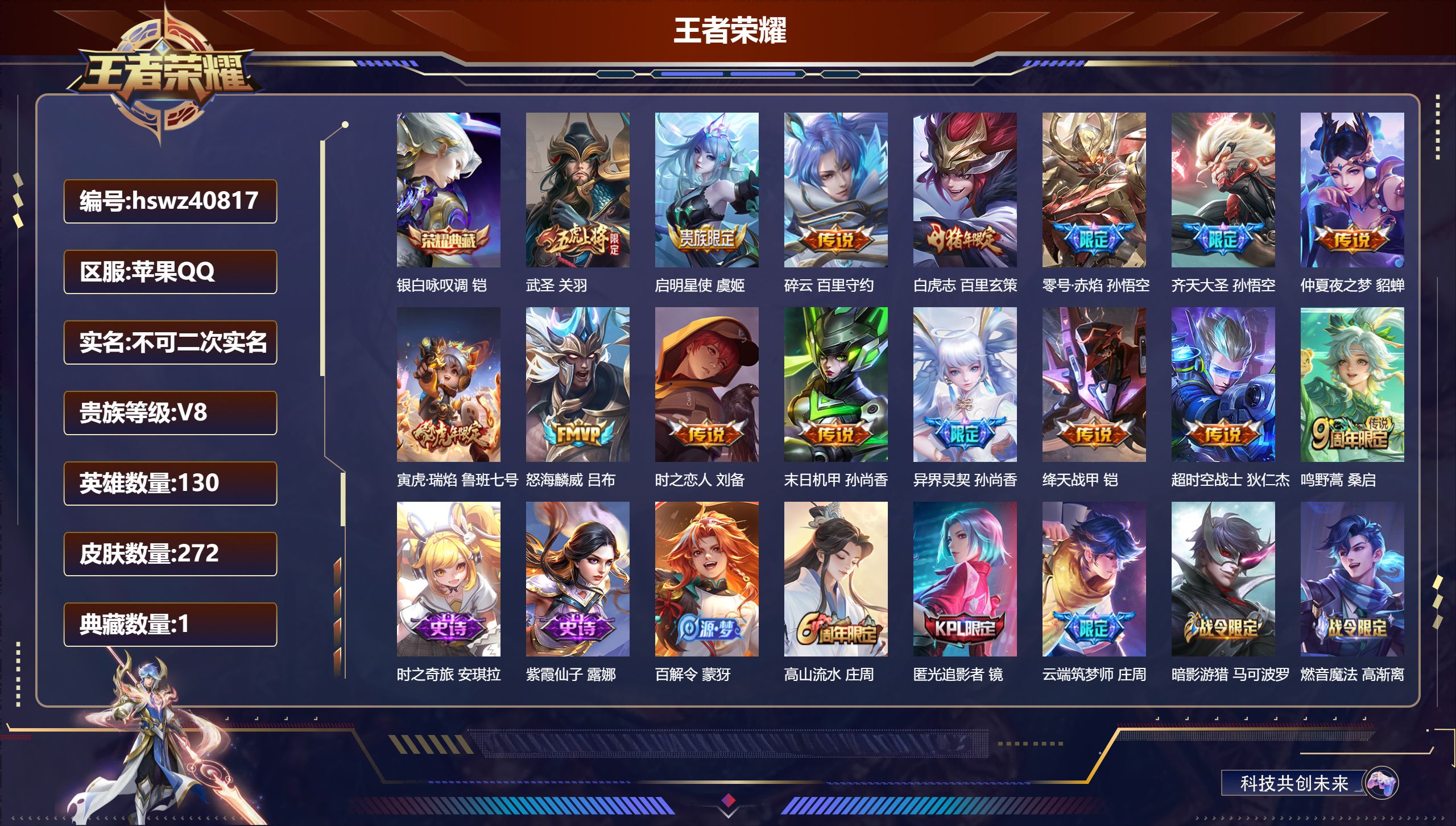 苹果QQ/V1/至尊星耀/272皮肤/130英雄/1典藏/0珍品无双/0无双/0珍品传说/15传说/91史诗/9稀有英雄【1 典藏皮肤】银白咏叹调 铠【15 传说皮肤】武圣 关羽，启明星使 虞姬，碎云 百里守约，白虎志 百里玄策，零号·赤焰 孙悟空，齐天大圣 孙悟空，仲夏夜之梦 貂蝉，寅虎·瑞焰 鲁班七号，怒海麟威 吕布，时之恋人 刘备，末日机甲 孙尚香，异界灵契 孙尚香，绛天战甲 铠，超时空战士