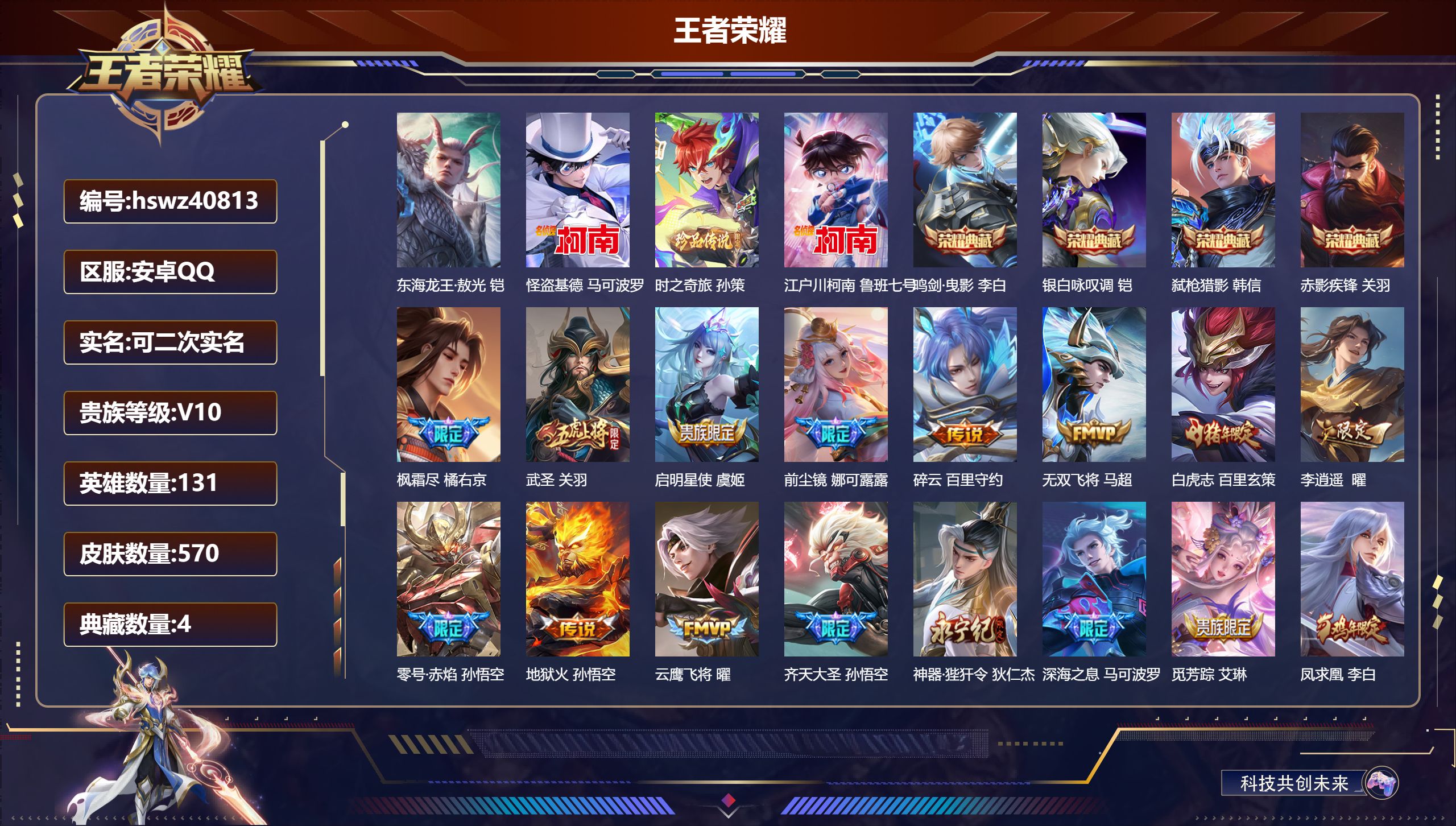安卓QQ/V10/最强王者/570皮肤/131英雄/4典藏/0珍品无双/0无双/4珍品传说/57传说/186史诗/9稀有英雄【4 珍品传说】东海龙王·敖光 铠，怪盗基德 马可波罗，时之奇旅 孙策，江户川柯南 鲁班七号【4 典藏皮肤】鸣剑·曳影 李白，银白咏叹调 铠，弑枪猎影 韩信，赤影疾锋 关羽【57 传说皮肤】枫霜尽 橘右京，武圣 关羽，启明星使 虞姬，前尘镜 娜可露露，碎云 百里守约，无双飞将