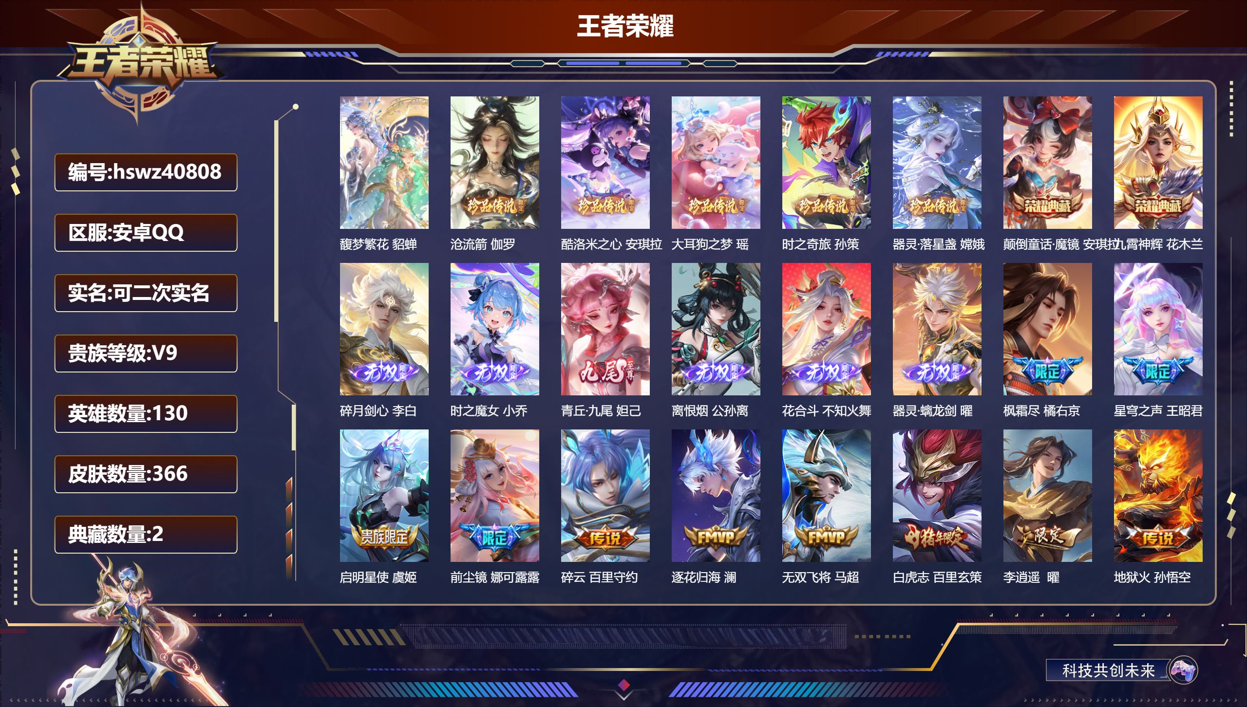 安卓QQ/V9/永恒钻石/366皮肤/130英雄/2典藏/1珍品无双/6无双/5珍品传说/43传说/110史诗/9稀有英雄【1 英雄全皮】影全皮【1 珍品无双】馥梦繁花 貂蝉【5 珍品传说】沧流箭 伽罗，酷洛米之心 安琪拉，大耳狗之梦 瑶，时之奇旅 孙策，器灵·落星盏 嫦娥【2 典藏皮肤】颠倒童话·魔镜 安琪拉，九霄神辉 花木兰【6 无双皮肤】碎月剑心 李白，时之魔女 小乔，青丘·九尾 妲己，离恨