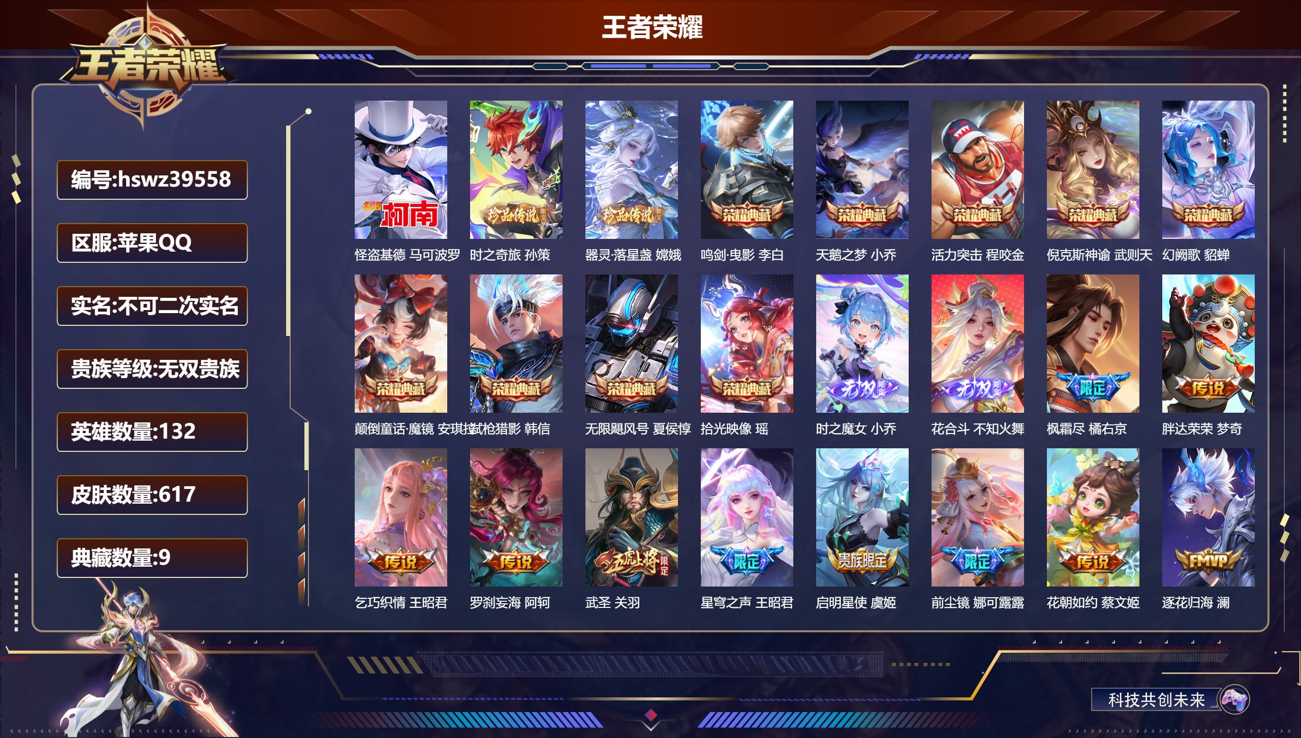 苹果QQ/最强王者/617皮肤/132英雄/9典藏/0珍品无双/2无双/3珍品传说/89传说/209史诗/10稀有英雄【3 珍品传说】怪盗基德 马可波罗，时之奇旅 孙策，器灵·落星盏 嫦娥【9 典藏皮肤】鸣剑·曳影 李白，天鹅之梦 小乔，活力突击 程咬金，倪克斯神谕 武则天，幻阙歌 貂蝉，颠倒童话·魔镜 安琪拉，弑枪猎影 韩信，无限飓风号 夏侯惇，拾光映像 瑶【2 无双皮肤】时之魔女 小乔，花合斗