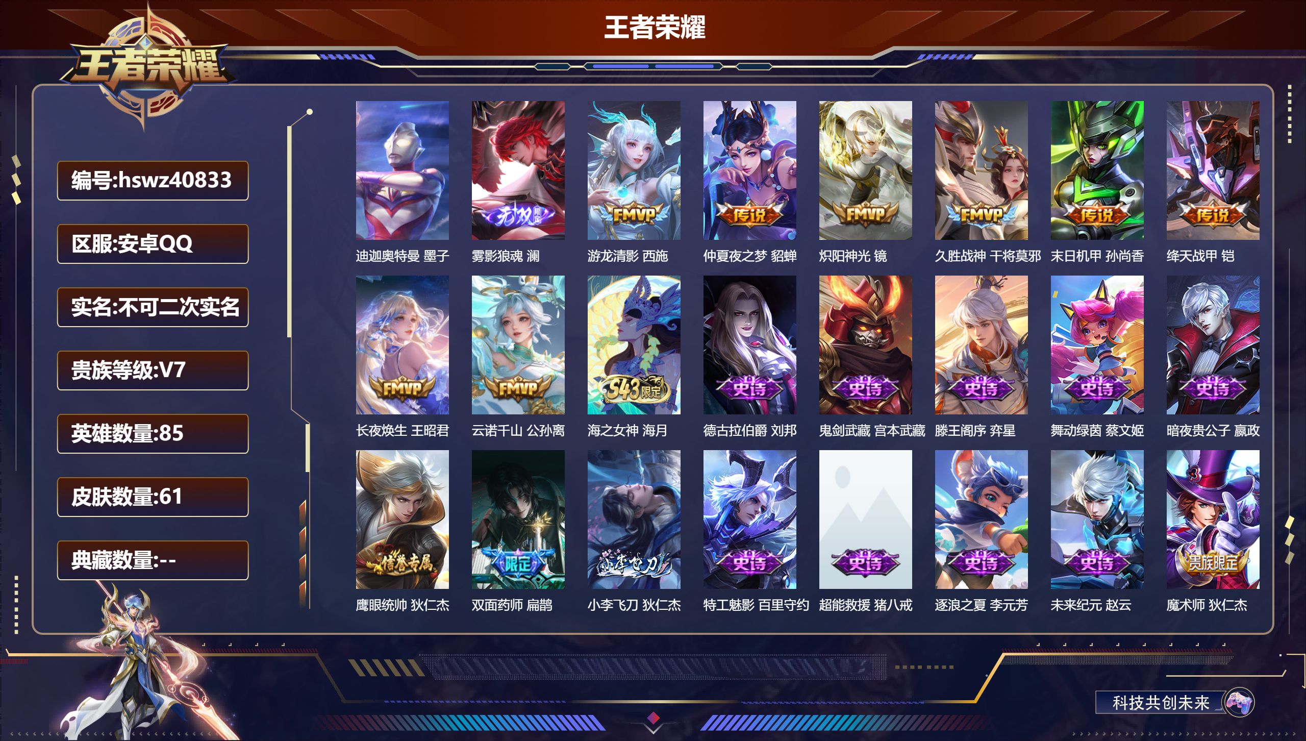 安卓QQ/V7/最强王者/61皮肤/85英雄/0典藏/0珍品无双/1无双/1珍品传说/8传说/26史诗/4稀有英雄【1 英雄全皮】心魔六耳全皮【1 珍品传说】迪迦奥特曼 墨子【1 无双皮肤】雾影狼魂 澜【8 传说皮肤】游龙清影 西施，仲夏夜之梦 貂蝉，炽阳神光 镜，久胜战神 干将莫邪，末日机甲 孙尚香，绛天战甲 铠，长夜焕生 王昭君，云诺千山 公孙离【26 史诗皮肤】海之女神 海月，德古拉伯爵 刘