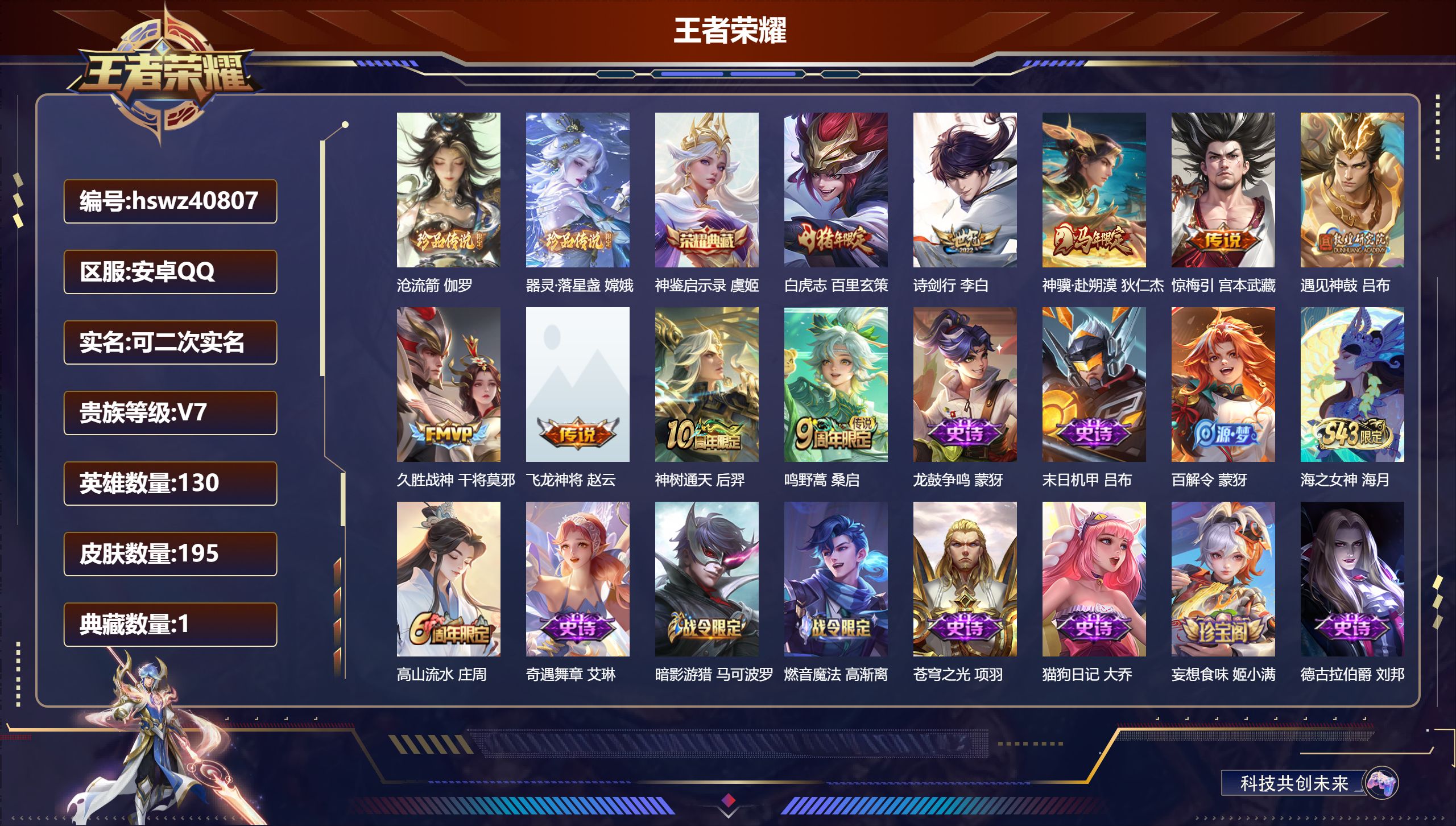 安卓QQ/V7/至尊星耀/195皮肤/130英雄/1典藏/0珍品无双/0无双/2珍品传说/9传说/65史诗/8稀有英雄【2 珍品传说】沧流箭 伽罗，器灵·落星盏 嫦娥【1 典藏皮肤】神鉴启示录 虞姬【9 传说皮肤】白虎志 百里玄策，诗剑行 李白，神骥·赴朔漠 狄仁杰，惊梅引 宫本武藏，遇见神鼓 吕布，久胜战神 干将莫邪，飞龙神将 赵云，神树通天 后羿，鸣野蒿 桑启【65 史诗皮肤】龙鼓争鸣 蒙犽，