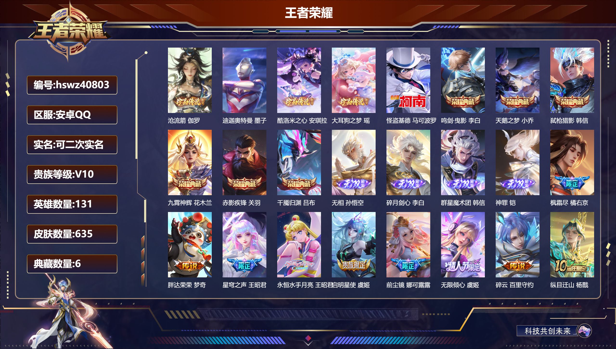 安卓QQ/V10/至尊星耀/635皮肤/131英雄/6典藏/0珍品无双/4无双/5珍品传说/102传说/206史诗/9稀有英雄【5 珍品传说】沧流箭 伽罗，迪迦奥特曼 墨子，酷洛米之心 安琪拉，大耳狗之梦 瑶，怪盗基德 马可波罗【6 典藏皮肤】鸣剑·曳影 李白，天鹅之梦 小乔，弑枪猎影 韩信，九霄神辉 花木兰，赤影疾锋 关羽，千魇归渊 吕布【4 无双皮肤】无相 孙悟空，碎月剑心 李白，群星魔术团 