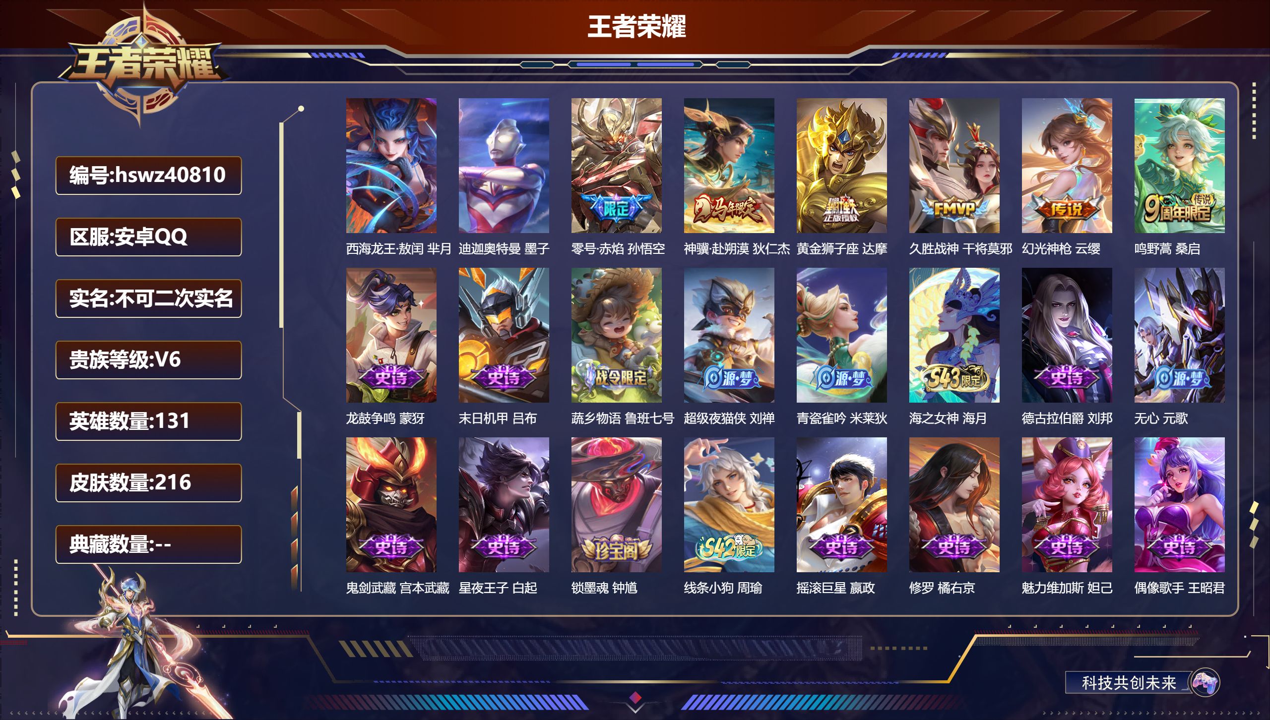 安卓QQ/V6/永恒钻石/216皮肤/131英雄/0典藏/0珍品无双/0无双/2珍品传说/6传说/61史诗/9稀有英雄【3 英雄全皮】蒙恬全皮，心魔六耳全皮，大禹全皮【2 珍品传说】西海龙王·敖闰 芈月，迪迦奥特曼 墨子【6 传说皮肤】零号·赤焰 孙悟空，神骥·赴朔漠 狄仁杰，黄金狮子座 达摩，久胜战神 干将莫邪，幻光神枪 云缨，鸣野蒿 桑启【61 史诗皮肤】龙鼓争鸣 蒙犽，末日机甲 吕布，蔬乡物