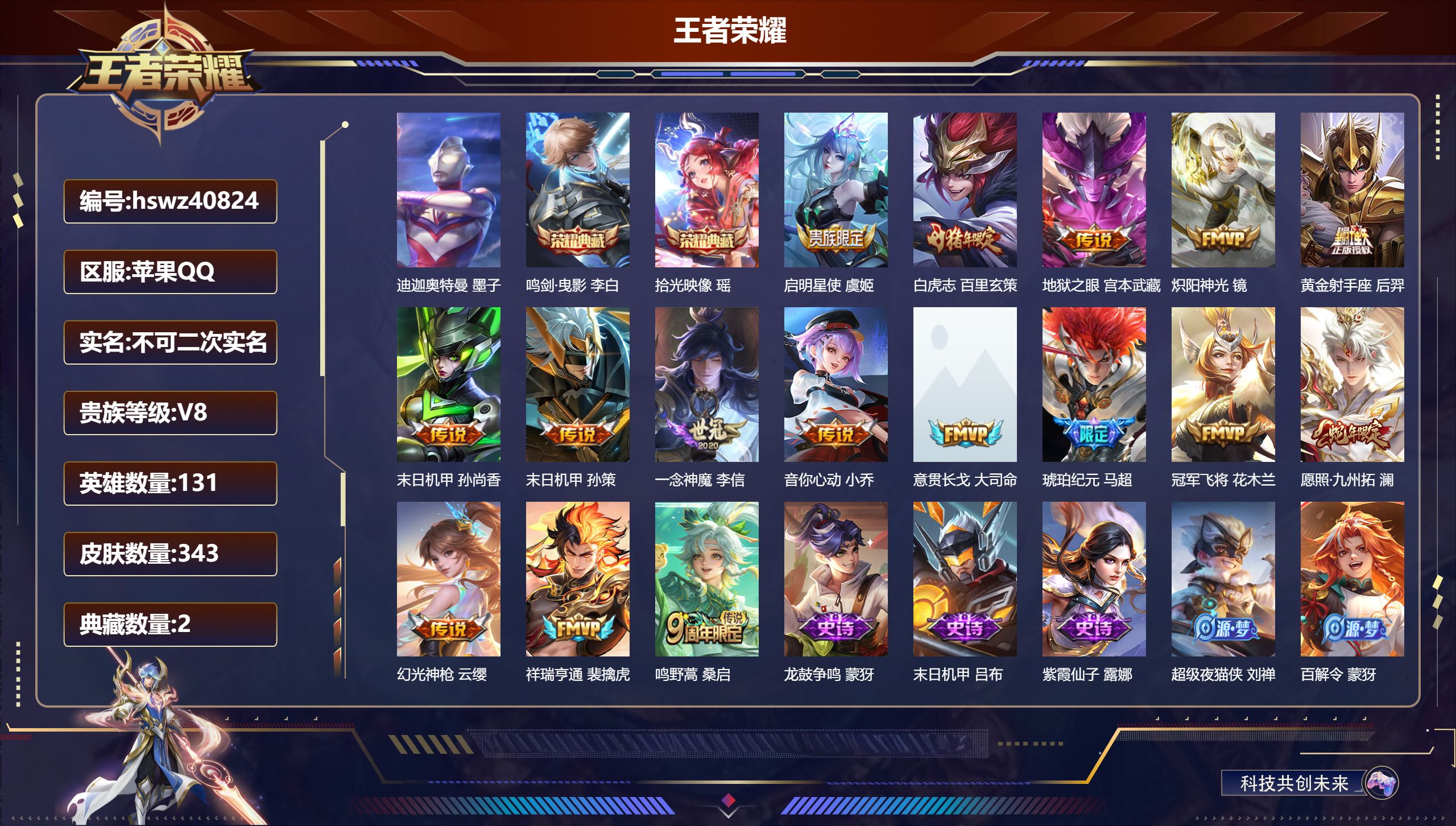 苹果QQ/V8/至尊星耀/343皮肤/131英雄/2典藏/0珍品无双/0无双/1珍品传说/16传说/99史诗/9稀有英雄【1 小国标】小国标明世隐【3 英雄全皮】影全皮,空空儿全皮,大禹全皮【1 珍品传说】迪迦奥特曼 墨子【2 典藏皮肤】鸣剑·曳影 李白,拾光映像 瑶【16 传说皮肤】启明星使 虞姬,白虎志 百里玄策,地狱之眼 宫本武藏,炽阳神光 镜,黄金射手座 后羿,末日机甲 孙尚香,末日机甲