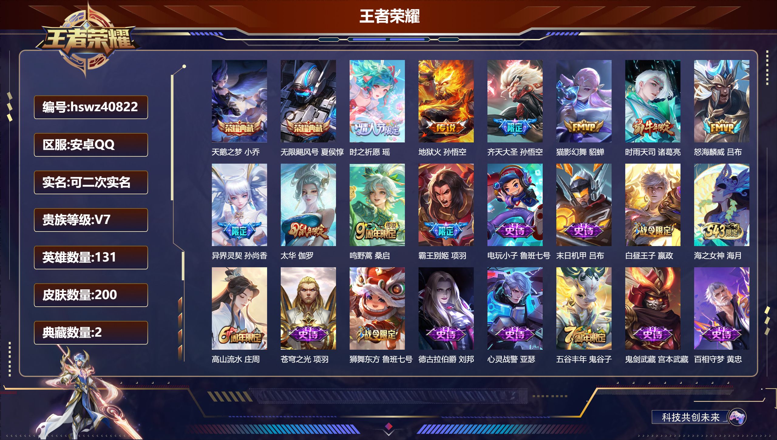 安卓QQ/无/秩序白银/200皮肤/131英雄/2典藏/0珍品无双/0无双/0珍品传说/9传说/64史诗/10稀有英雄【2 典藏皮肤】天鹅之梦 小乔，无限飓风号 夏侯惇【9 传说皮肤】时之祈愿 瑶，地狱火 孙悟空，齐天大圣 孙悟空，猫影幻舞 貂蝉，时雨天司 诸葛亮，怒海麟威 吕布，异界灵契 孙尚香，太华 伽罗，鸣野蒿 桑启【64 史诗皮肤】霸王别姬 项羽，电玩小子 鲁班七号，末日机甲 吕布，白昼王