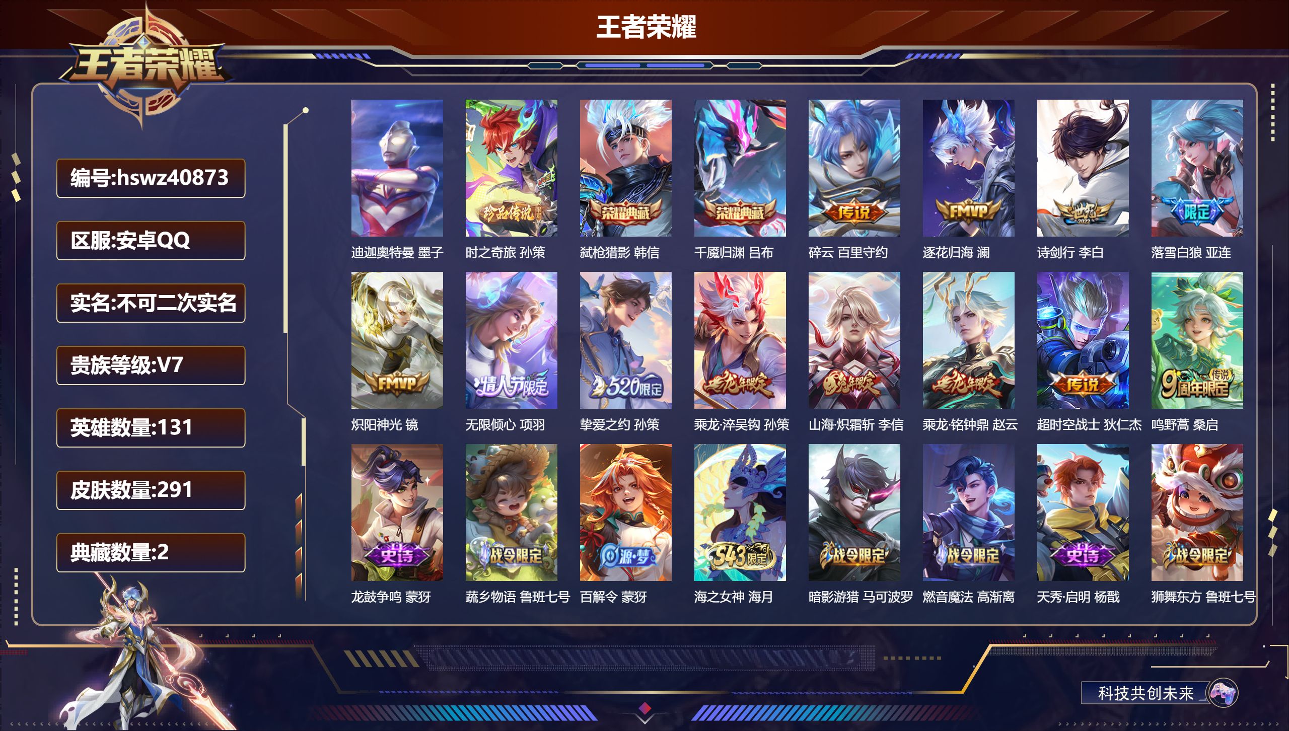 安卓QQ/V7/永恒钻石/291皮肤/131英雄/2典藏/0珍品无双/0无双/2珍品传说/12传说/80史诗/9稀有英雄【2 英雄全皮】孙权全皮，影全皮【2 珍品传说】迪迦奥特曼 墨子，时之奇旅 孙策【2 典藏皮肤】弑枪猎影 韩信，千魇归渊 吕布【12 传说皮肤】碎云 百里守约，逐花归海 澜，诗剑行 李白，落雪白狼 亚连，炽阳神光 镜，无限倾心 项羽，挚爱之约 孙策，乘龙·淬吴钩 孙策，山海·炽霜