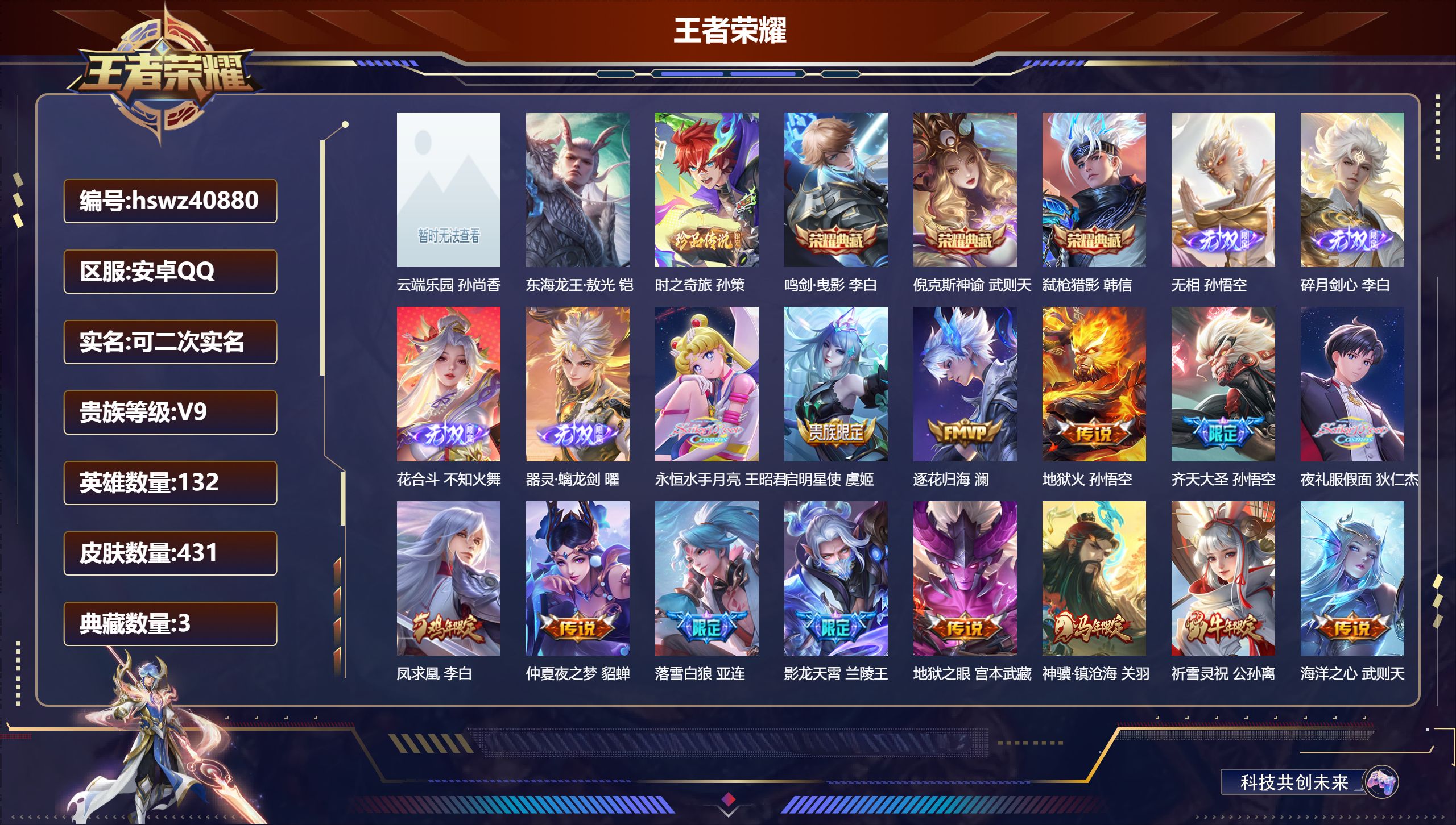 安卓QQ/V9/最强王者/431皮肤/132英雄/3典藏/1珍品无双/4无双/2珍品传说/35传说/122史诗/10稀有英雄【7 英雄全皮】金蝉全皮，影全皮，姜子牙全皮，蒙犽全皮，鬼谷子全皮，空空儿全皮，大禹全皮【1 珍品无双】云端乐园 孙尚香【2 珍品传说】东海龙王·敖光 铠，时之奇旅 孙策【3 典藏皮肤】鸣剑·曳影 李白，倪克斯神谕 武则天，弑枪猎影 韩信【4 无双皮肤】无相 孙悟空，碎月剑心