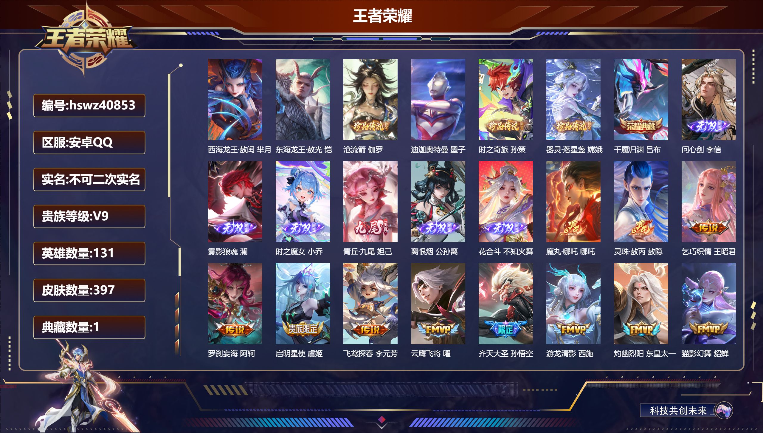 安卓QQ/V9/最强王者/397皮肤/131英雄/1典藏/0珍品无双/6无双/6珍品传说/33传说/130史诗/9稀有英雄【7 英雄全皮】阿古朵全皮，孙权全皮，影全皮，敖隐全皮，心魔六耳全皮，空空儿全皮，大禹全皮【6 珍品传说】西海龙王·敖闰 芈月，东海龙王·敖光 铠，沧流箭 伽罗，迪迦奥特曼 墨子，时之奇旅 孙策，器灵·落星盏 嫦娥【1 典藏皮肤】千魇归渊 吕布【6 无双皮肤】问心剑 李信，雾影