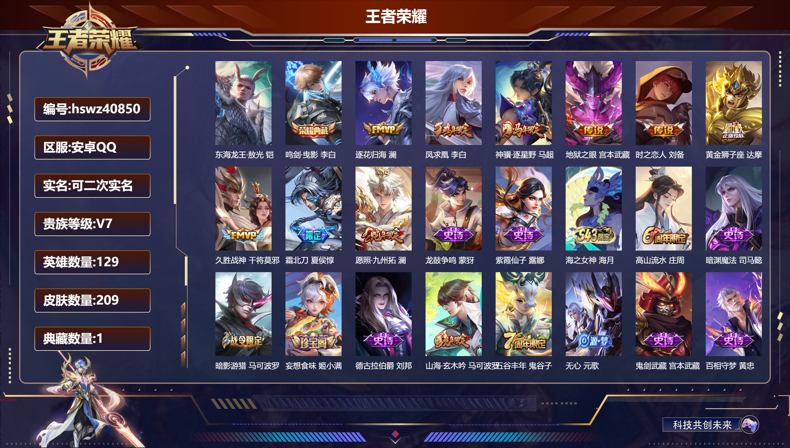 安卓QQ/V7/永恒钻石/209皮肤/129英雄/1典藏/0珍品无双/0无双/1珍品传说/9传说/60史诗/7稀有英雄【1 珍品传说】东海龙王·敖光 铠【1 典藏皮肤】鸣剑·曳影 李白【9 传说皮肤】逐花归海 澜，凤求凰 李白，神骥·逐星野 马超，地狱之眼 宫本武藏，时之恋人 刘备，黄金狮子座 达摩，久胜战神 干将莫邪，霜北刀 夏侯惇，愿照·九州拓 澜【60 史诗皮肤】龙鼓争鸣 蒙犽，紫霞仙子 露