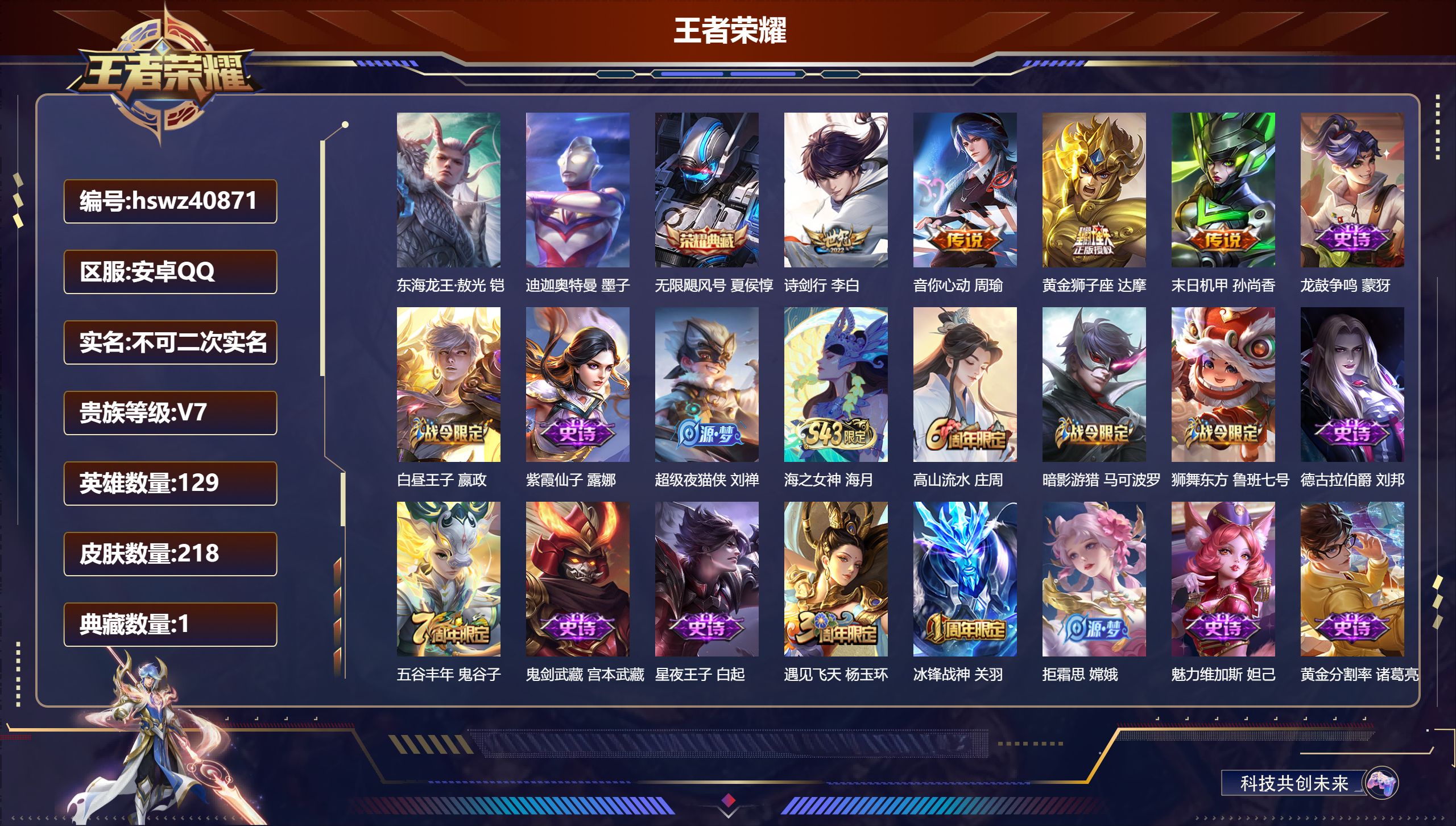安卓QQ/V6/永恒钻石/218皮肤/129英雄/1典藏/0珍品无双/0无双/2珍品传说/4传说/64史诗/8稀有英雄【1 英雄全皮】心魔六耳全皮【2 珍品传说】东海龙王·敖光 铠，迪迦奥特曼 墨子【1 典藏皮肤】无限飓风号 夏侯惇【4 传说皮肤】诗剑行 李白，音你心动 周瑜，黄金狮子座 达摩，末日机甲 孙尚香【64 史诗皮肤】龙鼓争鸣 蒙犽，白昼王子 嬴政，紫霞仙子 露娜，超级夜猫侠 刘禅，海之