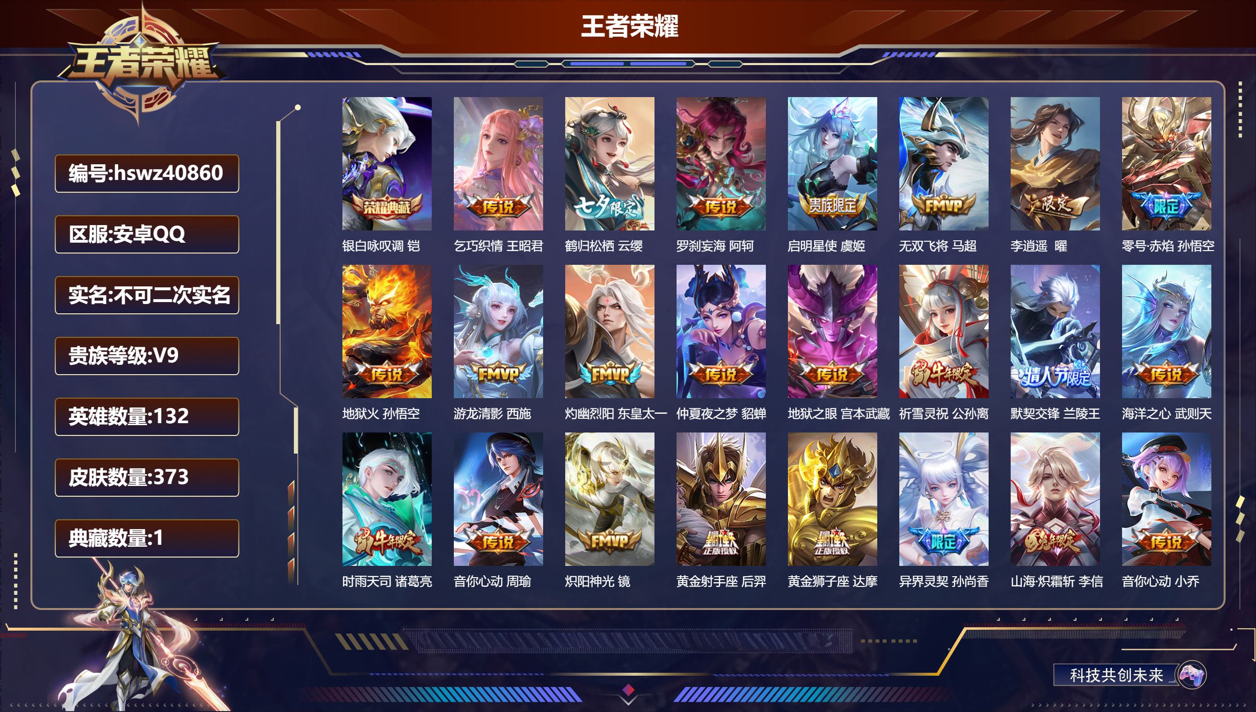 安卓QQ/V9/至尊星耀/373皮肤/132英雄/1典藏/0珍品无双/0无双/0珍品传说/30传说/118史诗/10稀有英雄【3 英雄全皮】影全皮，心魔六耳全皮，空空儿全皮【1 典藏皮肤】银白咏叹调 铠【30 传说皮肤】乞巧织情 王昭君，鹤归松栖 云缨，罗刹妄海 阿轲，启明星使 虞姬，无双飞将 马超，李逍遥  曜，零号·赤焰 孙悟空，地狱火 孙悟空，游龙清影 西施，灼幽烈阳 东皇太一，仲夏夜之梦 