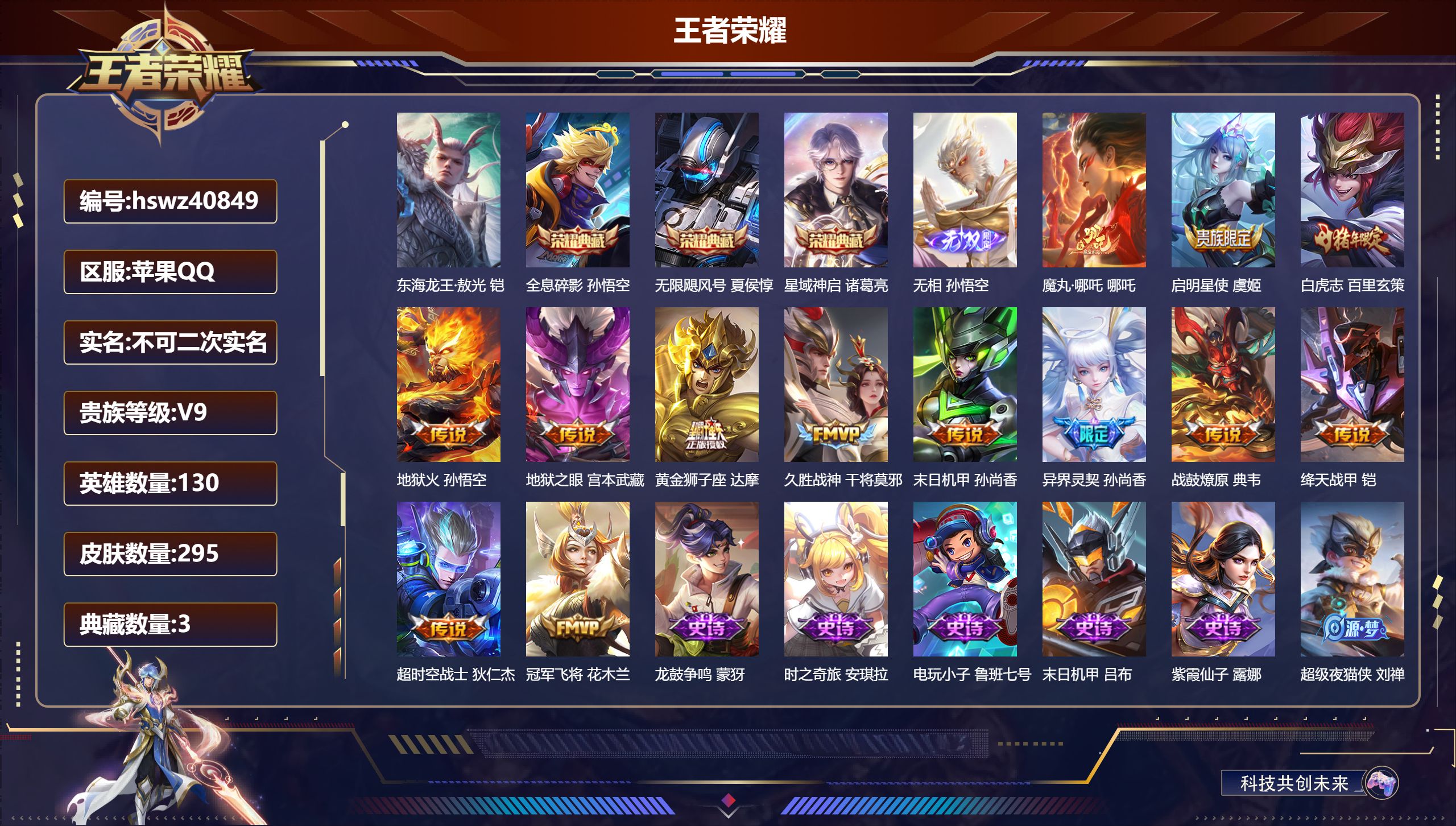 苹果QQ/V9/尊贵铂金/295皮肤/130英雄/3典藏/0珍品无双/1无双/1珍品传说/13传说/82史诗/8稀有英雄【1 英雄全皮】心魔六耳全皮【1 珍品传说】东海龙王·敖光 铠【3 典藏皮肤】全息碎影 孙悟空，无限飓风号 夏侯惇，星域神启 诸葛亮【1 无双皮肤】无相 孙悟空【13 传说皮肤】魔丸·哪吒 哪吒，启明星使 虞姬，白虎志 百里玄策，地狱火 孙悟空，地狱之眼 宫本武藏，黄金狮子座 达