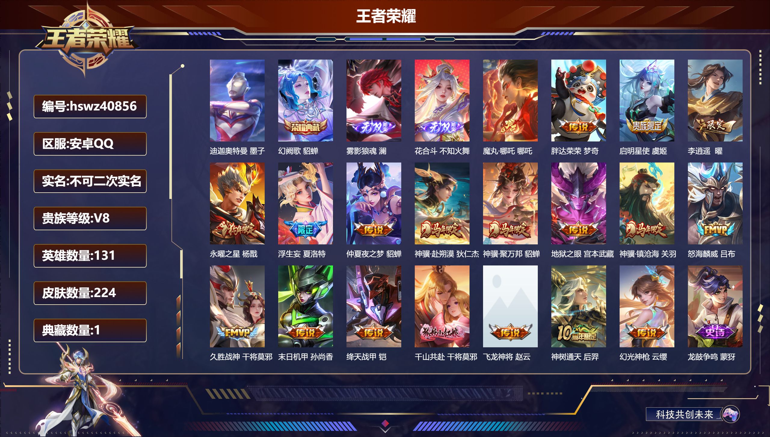 安卓QQ/V8/至尊星耀/224皮肤/131英雄/1典藏/0珍品无双/2无双/1珍品传说/19传说/84史诗/9稀有英雄【6 英雄全皮】孙权全皮，影全皮，钟馗全皮，戈娅全皮，心魔六耳全皮，空空儿全皮【1 珍品传说】迪迦奥特曼 墨子【1 典藏皮肤】幻阙歌 貂蝉【2 无双皮肤】雾影狼魂 澜，花合斗 不知火舞【19 传说皮肤】魔丸·哪吒 哪吒，胖达荣荣 梦奇，启明星使 虞姬，李逍遥  曜，永曜之星 杨戬