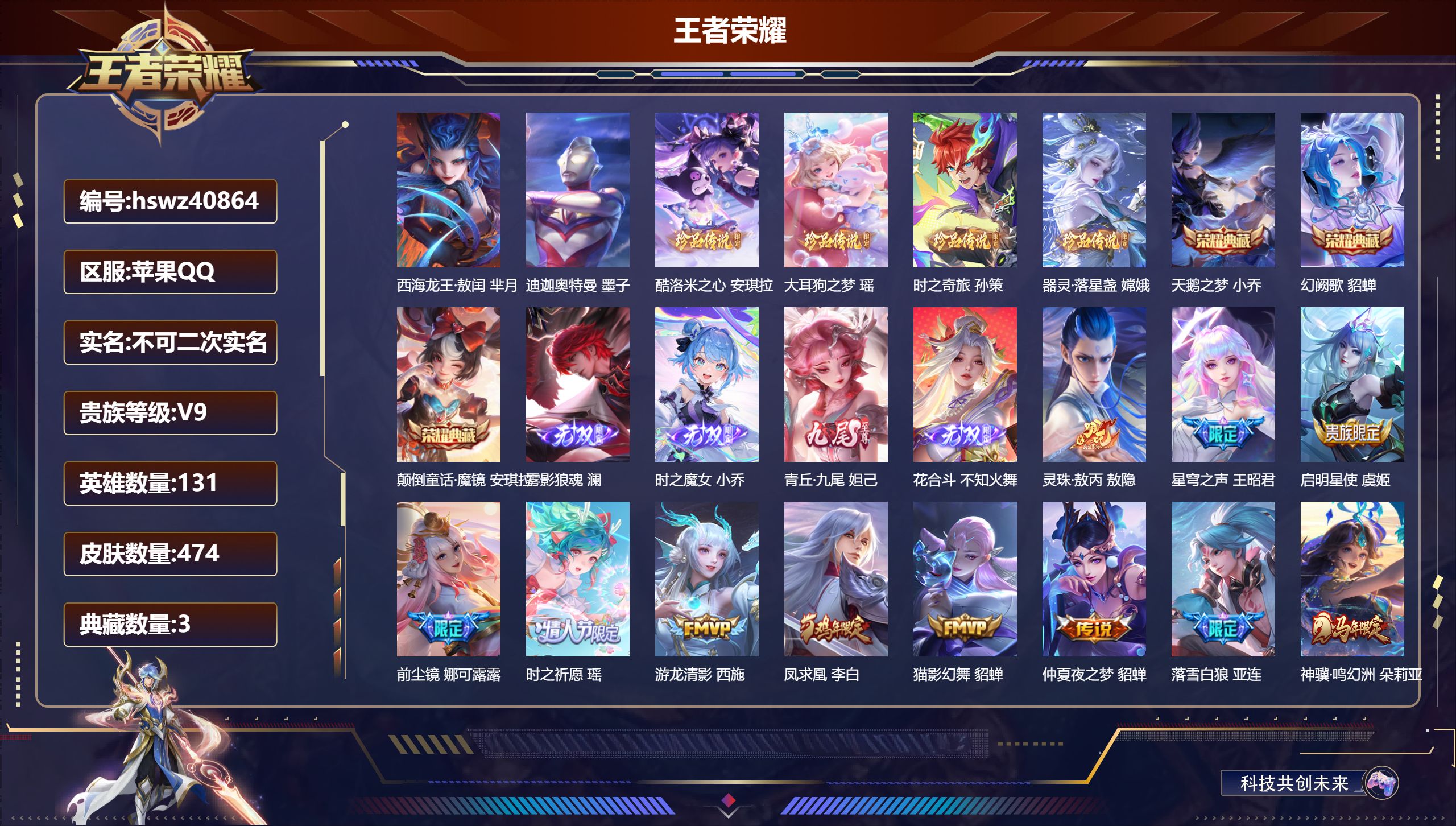 苹果QQ/V9/至尊星耀/474皮肤/131英雄/3典藏/0珍品无双/4无双/6珍品传说/43传说/144史诗/9稀有英雄【6 珍品传说】西海龙王·敖闰 芈月，迪迦奥特曼 墨子，酷洛米之心 安琪拉，大耳狗之梦 瑶，时之奇旅 孙策，器灵·落星盏 嫦娥【3 典藏皮肤】天鹅之梦 小乔，幻阙歌 貂蝉，颠倒童话·魔镜 安琪拉【4 无双皮肤】雾影狼魂 澜，时之魔女 小乔，青丘·九尾 妲己，花合斗 不知火舞【4