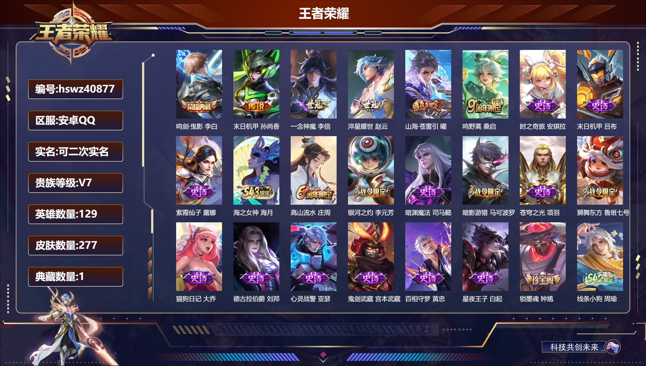 PX_2979678-Q/V7/最强王者/277皮肤/129英雄/1典藏/0珍品无双/0无双/0珍品传说/5传说/80史诗/7稀有英雄
【1 典藏皮肤】鸣剑·曳影 李白
【5 传说皮肤】末日机甲 孙尚香，一念神魔 李信，淬星耀世 赵云，山海·苍雷引 曜，鸣野蒿 桑启
【80 史诗皮肤】时之奇旅 安琪拉，末日机甲 吕布，紫霞仙子 露娜，海之女神 海月，高山流水 庄周，银河之约 李