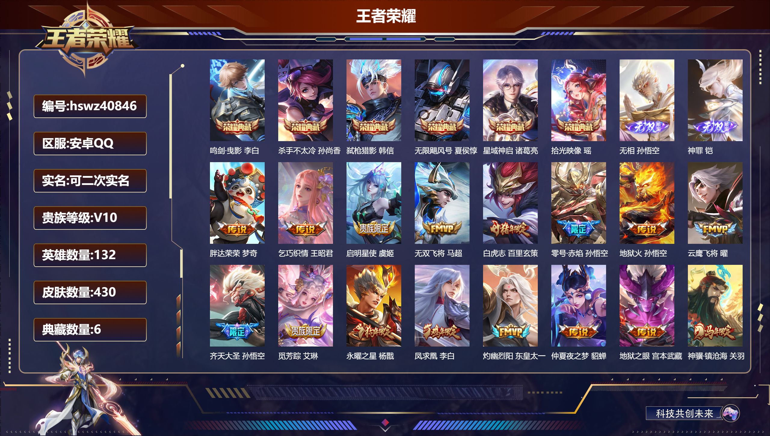 安卓QQ/V10/永恒钻石/430皮肤/132英雄/6典藏/0珍品无双/2无双/0珍品传说/32传说/139史诗/10稀有英雄【6 典藏皮肤】鸣剑·曳影 李白，杀手不太冷 孙尚香，弑枪猎影 韩信，无限飓风号 夏侯惇，星域神启 诸葛亮，拾光映像 瑶【2 无双皮肤】无相 孙悟空，神罪 铠【32 传说皮肤】胖达荣荣 梦奇，乞巧织情 王昭君，启明星使 虞姬，无双飞将 马超，白虎志 百里玄策，零号·赤焰 孙