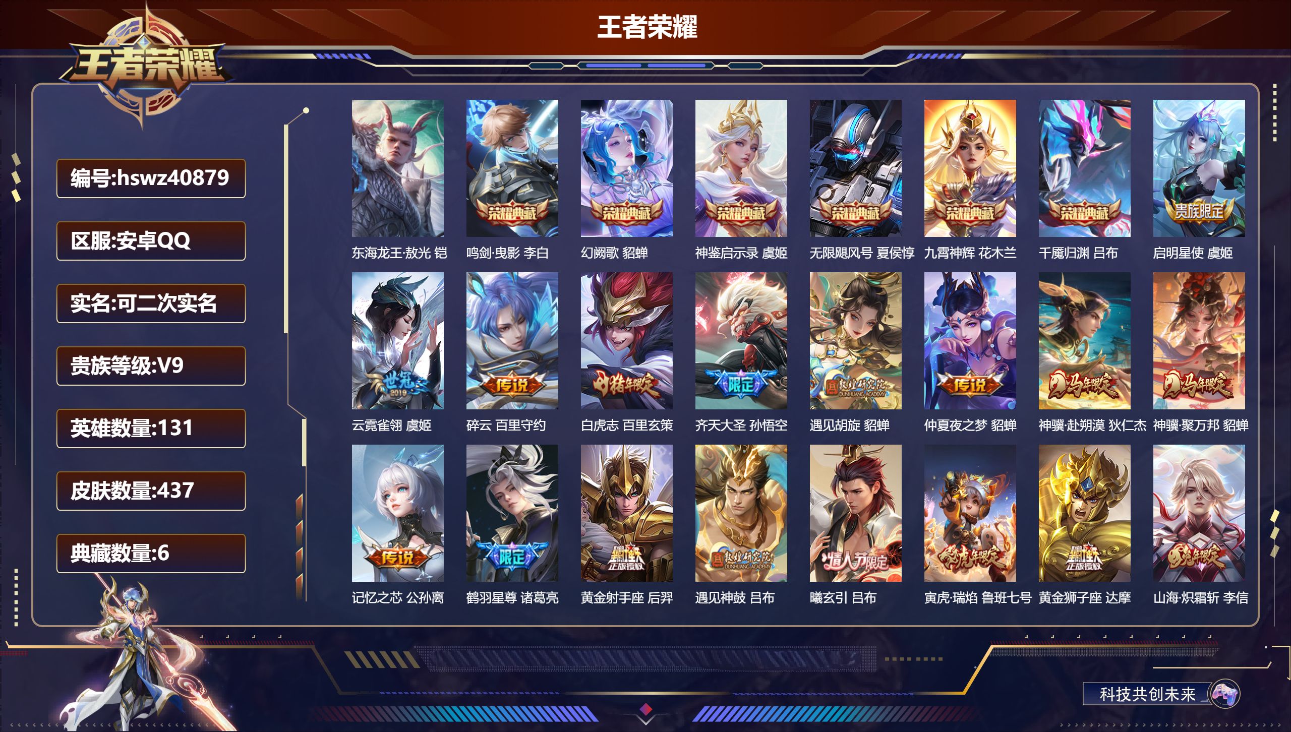 安卓QQ/V9/至尊星耀/437皮肤/131英雄/6典藏/0珍品无双/0无双/1珍品传说/30传说/153史诗/9稀有英雄【5 英雄全皮】蒙恬全皮，刘禅全皮，金蝉全皮，心魔六耳全皮，空空儿全皮【1 珍品传说】东海龙王·敖光 铠【6 典藏皮肤】鸣剑·曳影 李白，幻阙歌 貂蝉，神鉴启示录 虞姬，无限飓风号 夏侯惇，九霄神辉 花木兰，千魇归渊 吕布【30 传说皮肤】启明星使 虞姬，云霓雀翎 虞姬，碎云 