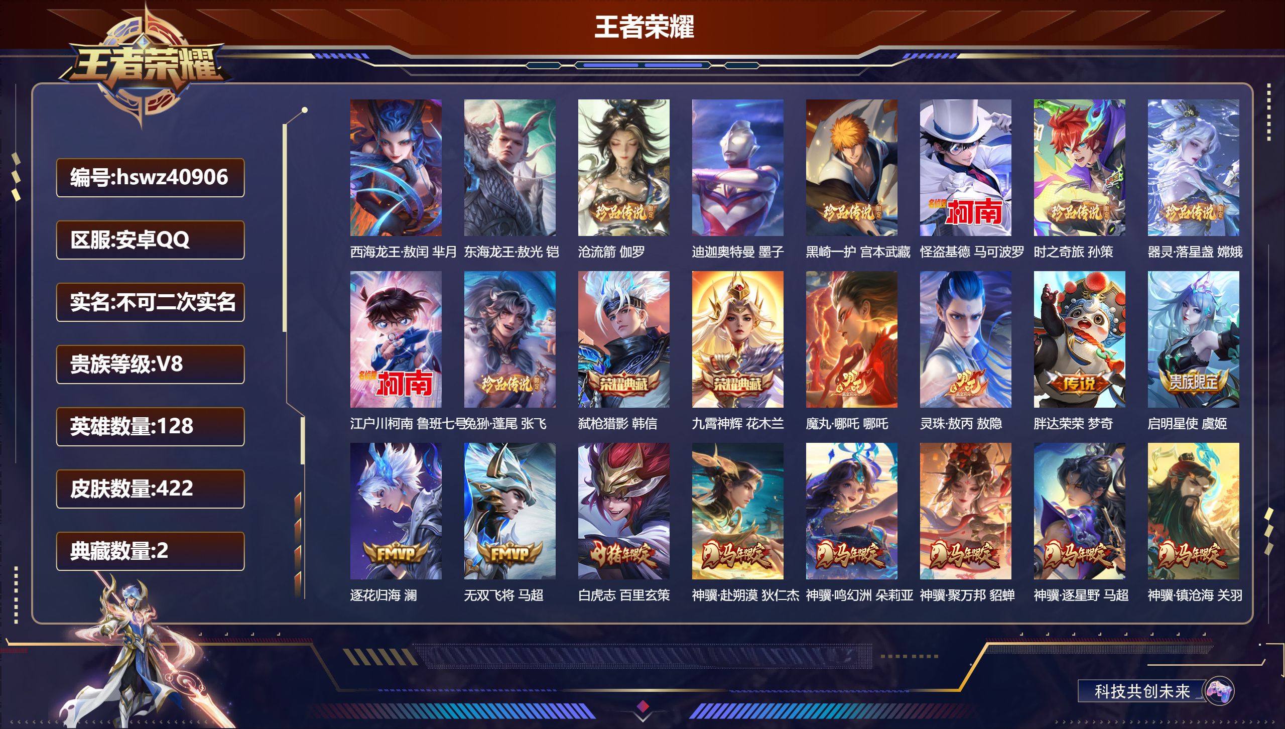 安卓QQ/V6/至尊星耀/422皮肤/128英雄/2典藏/0珍品无双/0无双/10珍品传说/31传说/149史诗/8稀有英雄【9 英雄全皮】蒙恬全皮，刘禅全皮，影全皮，敖隐全皮，苍全皮，少司缘全皮，心魔六耳全皮，空空儿全皮，大禹全皮【10 珍品传说】西海龙王·敖闰 芈月，东海龙王·敖光 铠，沧流箭 伽罗，迪迦奥特曼 墨子，黑崎一护 宫本武藏，怪盗基德 马可波罗，时之奇旅 孙策，器灵·落星盏 嫦娥，