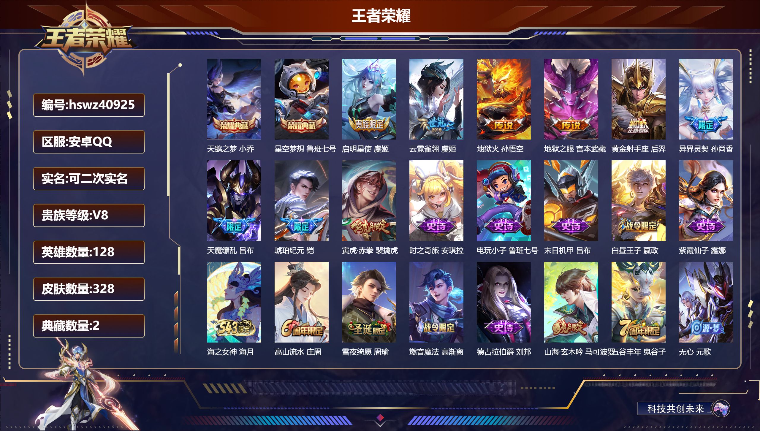 安卓QQ/无/荣耀黄金/328皮肤/128英雄/2典藏/0珍品无双/0无双/0珍品传说/9传说/83史诗/8稀有英雄【2 典藏皮肤】天鹅之梦 小乔，星空梦想 鲁班七号【9 传说皮肤】启明星使 虞姬，云霓雀翎 虞姬，地狱火 孙悟空，地狱之眼 宫本武藏，黄金射手座 后羿，异界灵契 孙尚香，天魔缭乱 吕布，琥珀纪元 铠，寅虎·赤拳 裴擒虎【83 史诗皮肤】时之奇旅 安琪拉，电玩小子 鲁班七号，末日机甲 