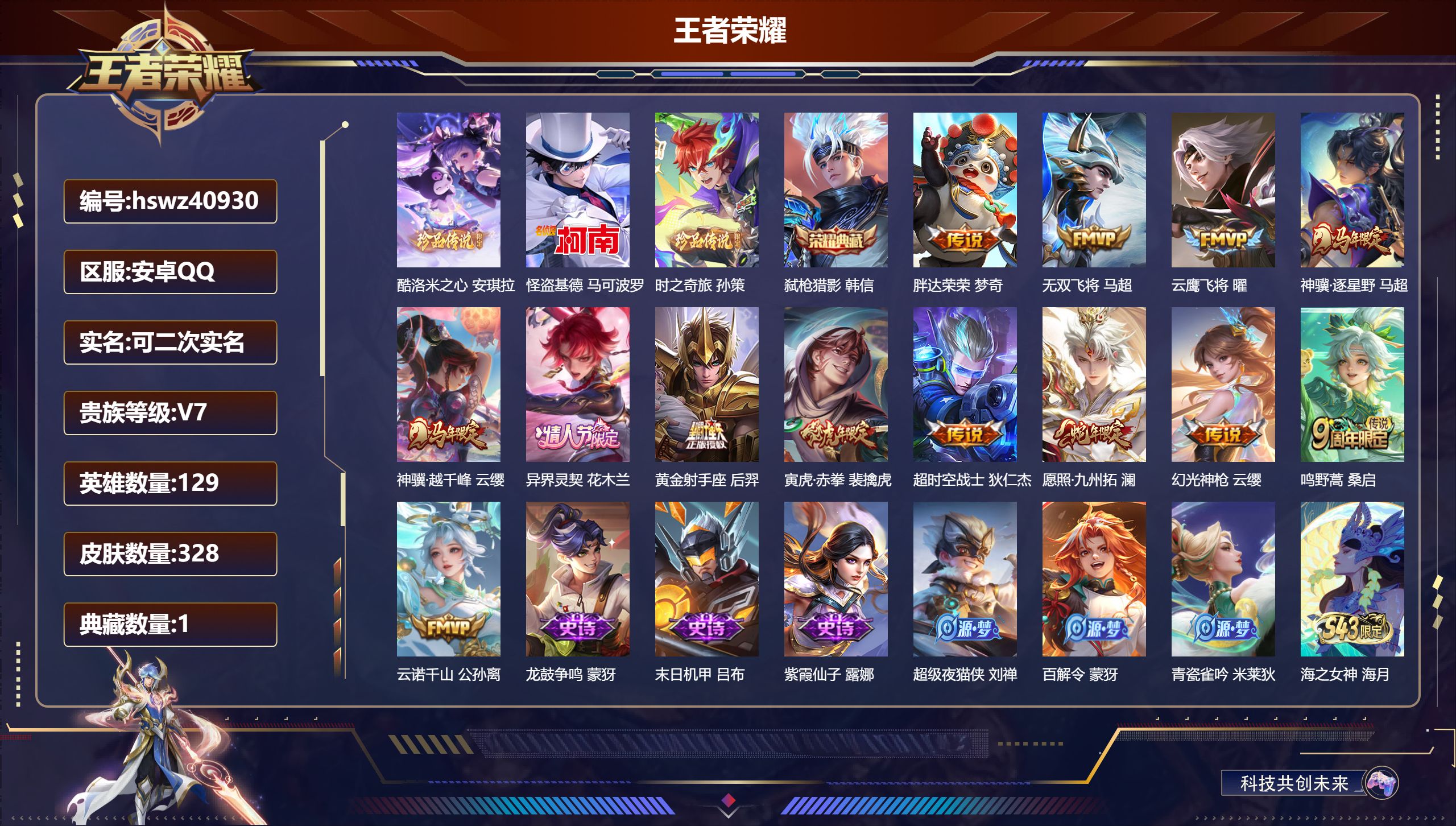 安卓QQ/V7/至尊星耀/328皮肤/129英雄/1典藏/0珍品无双/0无双/3珍品传说/13传说/107史诗/7稀有英雄【5 英雄全皮】蒙恬全皮，孙权全皮，影全皮，戈娅全皮，空空儿全皮【3 珍品传说】酷洛米之心 安琪拉，怪盗基德 马可波罗，时之奇旅 孙策【1 典藏皮肤】弑枪猎影 韩信【13 传说皮肤】胖达荣荣 梦奇，无双飞将 马超，云鹰飞将 曜，神骥·逐星野 马超，神骥·越千峰 云缨，异界灵契 