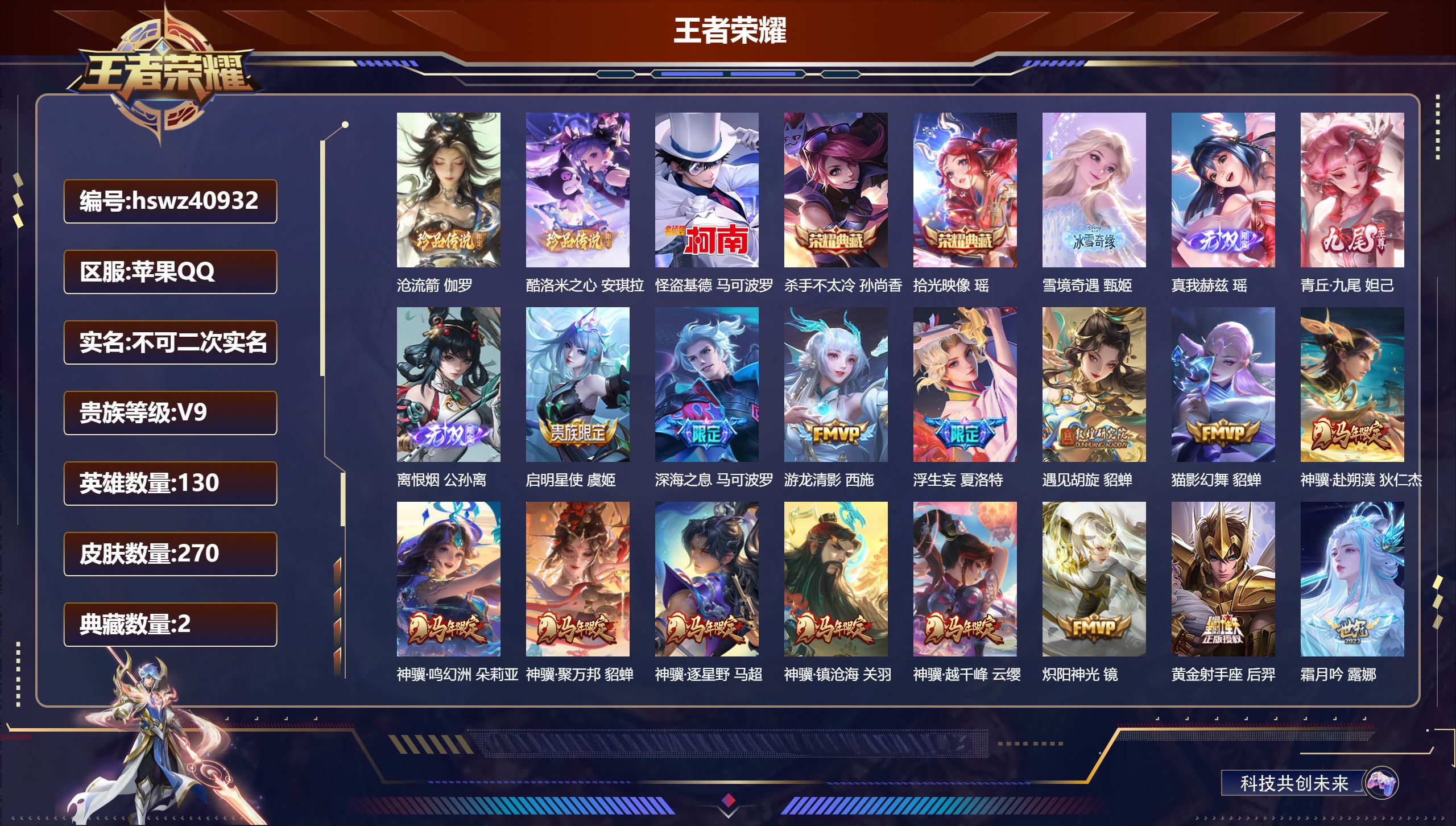 苹果QQ/V9/永恒钻石/270皮肤/130英雄/2典藏/0珍品无双/4无双/3珍品传说/29传说/92史诗/8稀有英雄【7 英雄全皮】夏洛特全皮，孙权全皮，影全皮，莱西奥全皮，心魔六耳全皮，空空儿全皮，大禹全皮【3 珍品传说】沧流箭 伽罗，酷洛米之心 安琪拉，怪盗基德 马可波罗【2 典藏皮肤】杀手不太冷 孙尚香，拾光映像 瑶【4 无双皮肤】雪境奇遇 甄姬，真我赫兹 瑶，青丘·九尾 妲己，离恨烟 
