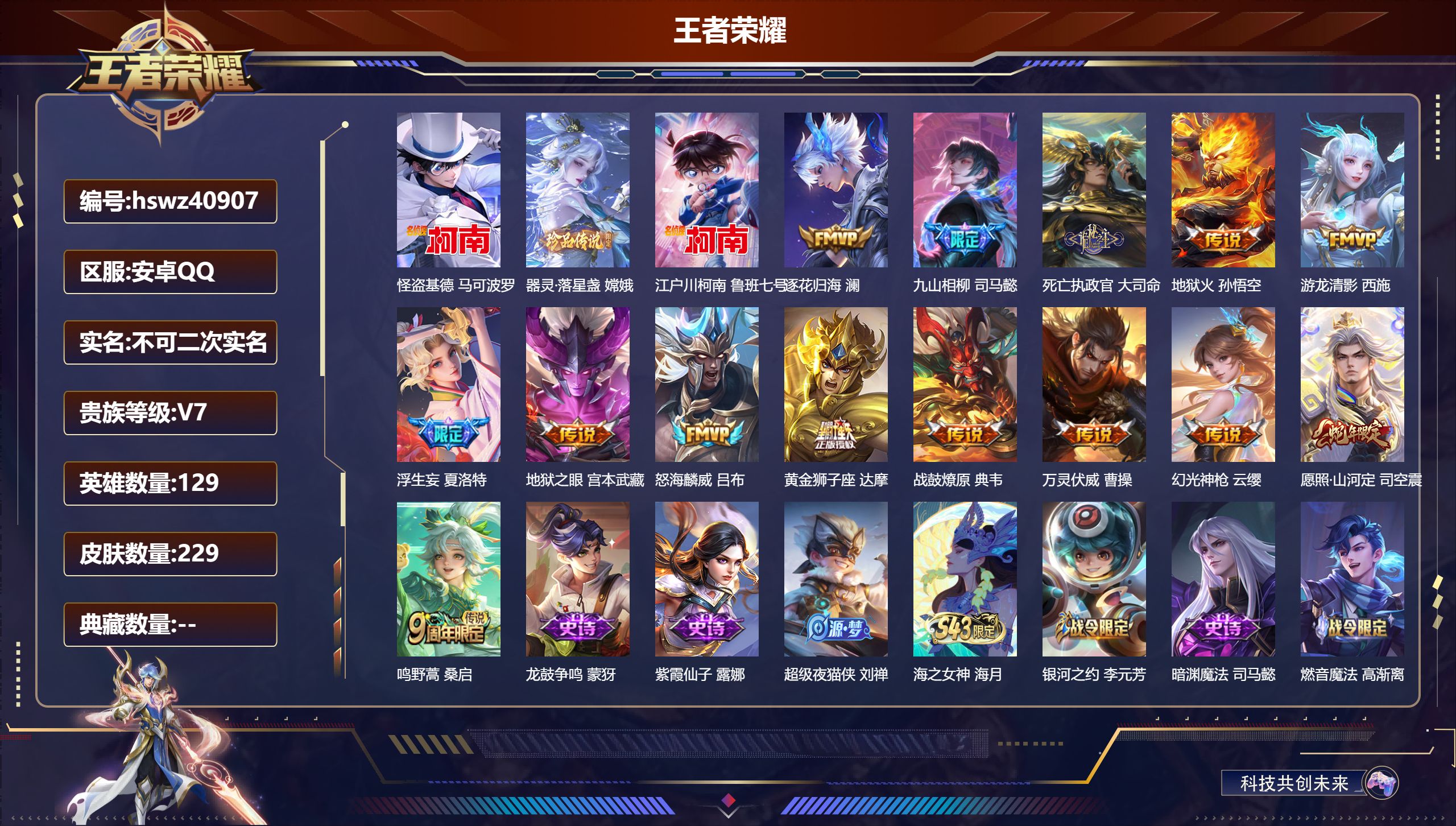 安卓QQ/V7/最强王者/229皮肤/129英雄/0典藏/0珍品无双/0无双/3珍品传说/14传说/76史诗/9稀有英雄【6 英雄全皮】赵怀真全皮，司空震全皮，孙权全皮，司马懿全皮，影全皮，心魔六耳全皮【3 珍品传说】怪盗基德 马可波罗，器灵·落星盏 嫦娥，江户川柯南 鲁班七号【14 传说皮肤】逐花归海 澜，九山相柳 司马懿，死亡执政官 大司命，地狱火 孙悟空，游龙清影 西施，浮生妄 夏洛特，地狱