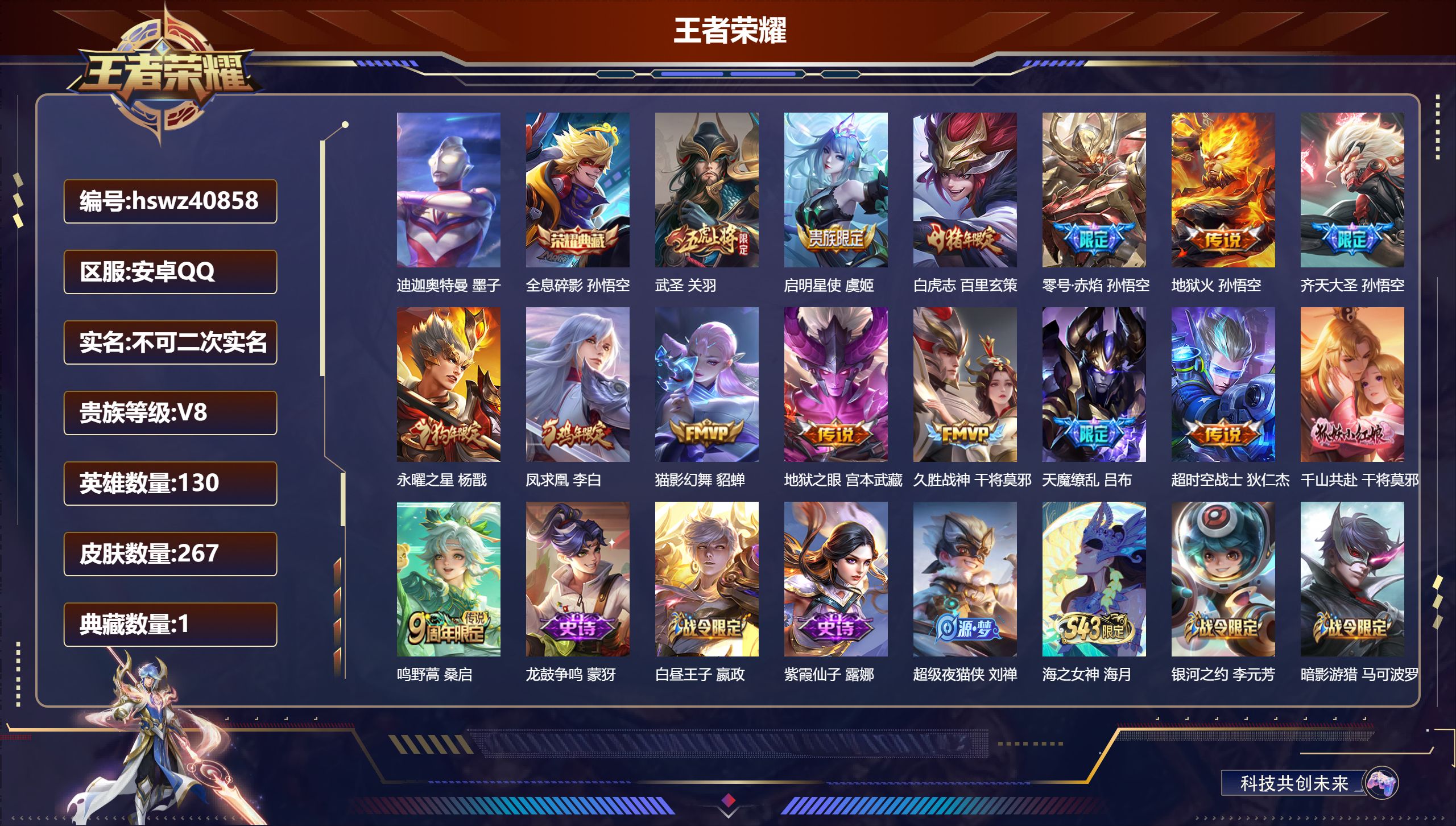 安卓QQ/V8/最强王者/267皮肤/130英雄/1典藏/0珍品无双/0无双/1珍品传说/15传说/72史诗/8稀有英雄【1 英雄全皮】心魔六耳全皮【1 珍品传说】迪迦奥特曼 墨子【1 典藏皮肤】全息碎影 孙悟空【15 传说皮肤】武圣 关羽，启明星使 虞姬，白虎志 百里玄策，零号·赤焰 孙悟空，地狱火 孙悟空，齐天大圣 孙悟空，永曜之星 杨戬，凤求凰 李白，猫影幻舞 貂蝉，地狱之眼 宫本武藏，久胜