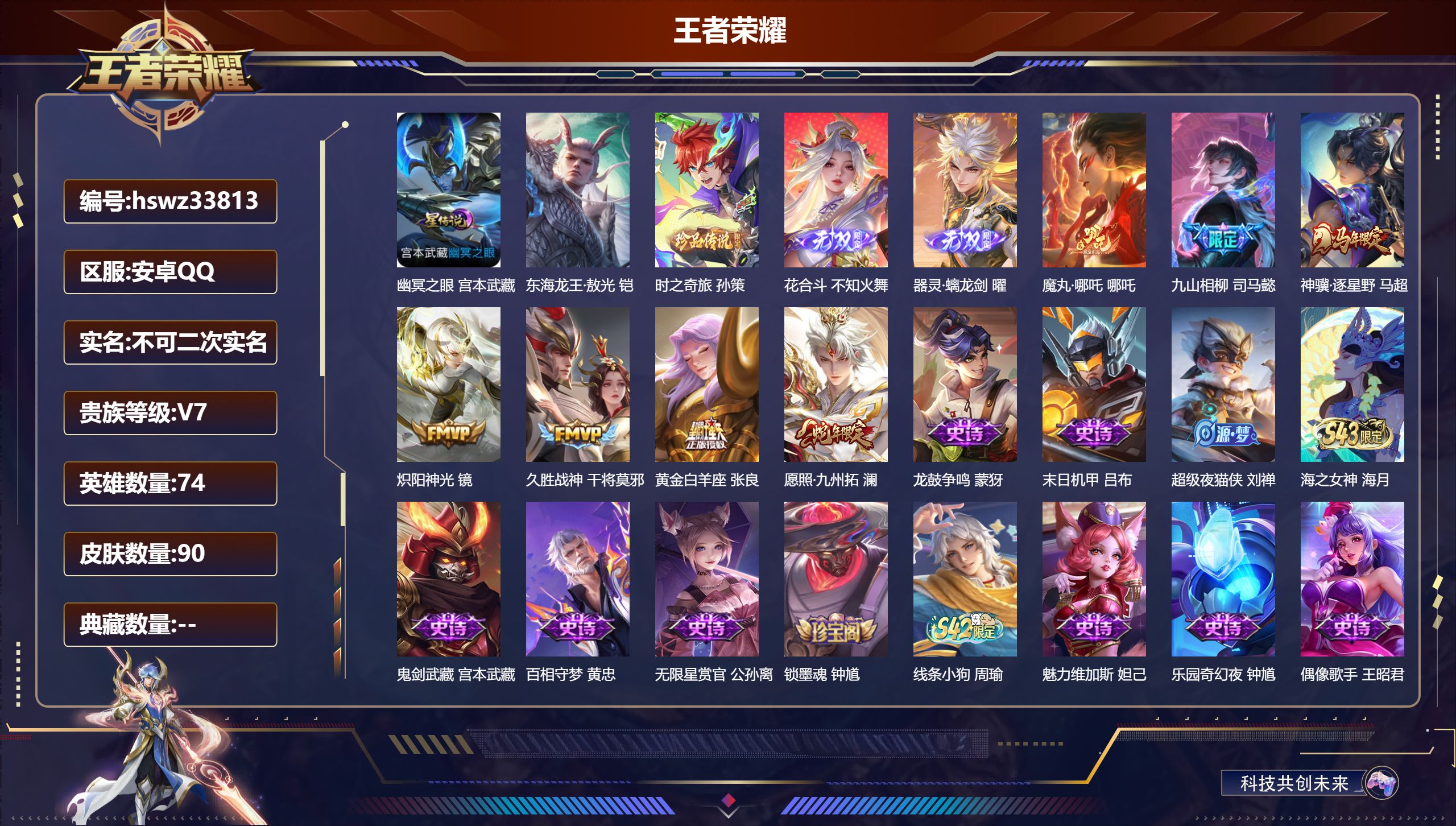 安卓QQ/V7/永恒钻石/90皮肤/74英雄/0典藏/0珍品无双/2无双/2珍品传说/7传说/31史诗/5稀有英雄【1 英雄全皮】空空儿全皮【1 星传说皮肤】幽冥之眼 宫本武藏【2 珍品传说】东海龙王·敖光 铠，时之奇旅 孙策【2 无双皮肤】花合斗 不知火舞，器灵·螭龙剑 曜【7 传说皮肤】魔丸·哪吒 哪吒，九山相柳 司马懿，神骥·逐星野 马超，炽阳神光 镜，久胜战神 干将莫邪，黄金白羊座 张良，