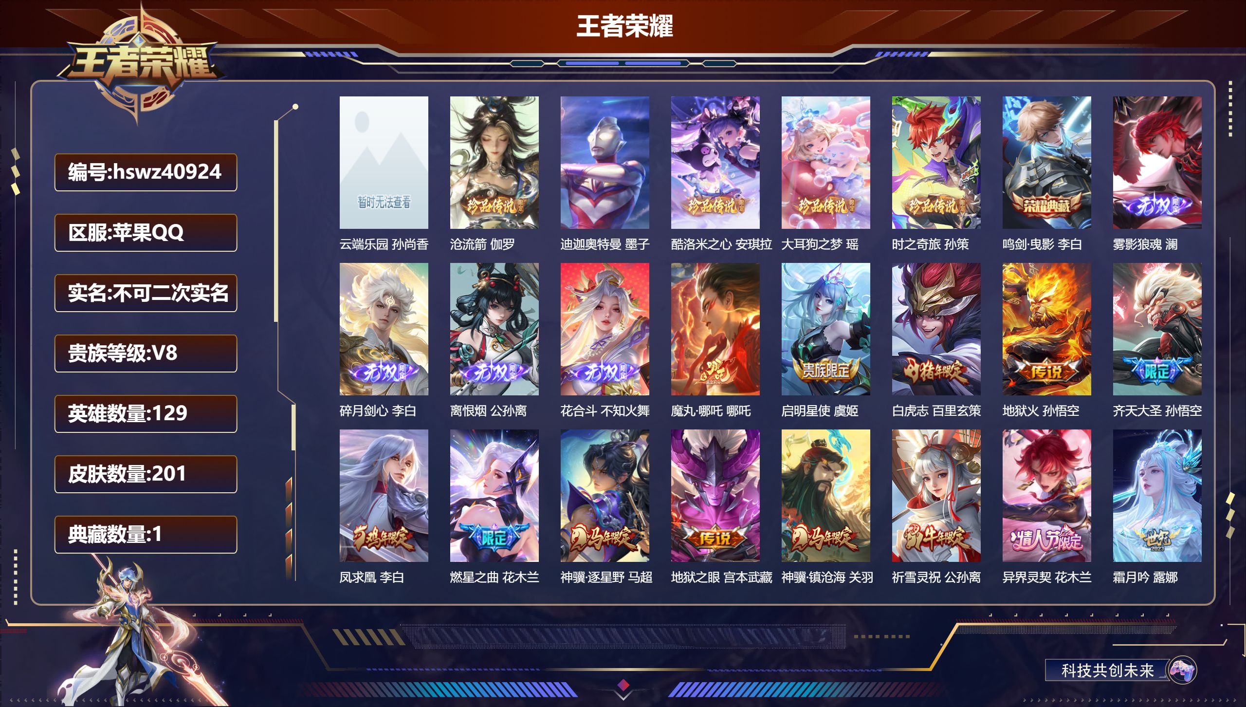 苹果QQ/V8/至尊星耀/201皮肤/129英雄/1典藏/1珍品无双/4无双/5珍品传说/24传说/61史诗/7稀有英雄【1 珍品无双】云端乐园 孙尚香【5 珍品传说】沧流箭 伽罗，迪迦奥特曼 墨子，酷洛米之心 安琪拉，大耳狗之梦 瑶，时之奇旅 孙策【1 典藏皮肤】鸣剑·曳影 李白【4 无双皮肤】雾影狼魂 澜，碎月剑心 李白，离恨烟 公孙离，花合斗 不知火舞【24 传说皮肤】魔丸·哪吒 哪吒，启明