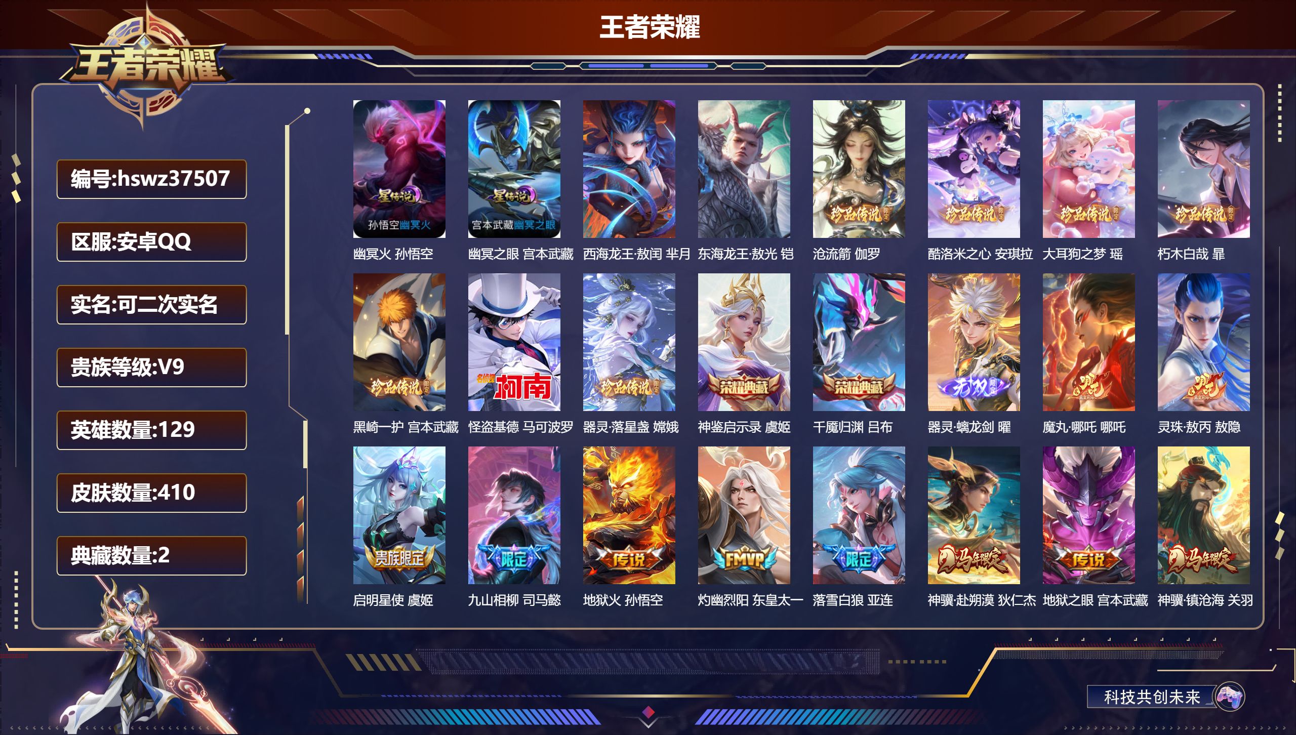 安卓QQ/V9/最强王者/410皮肤/129英雄/2典藏/0珍品无双/1无双/9珍品传说/28传说/135史诗/8稀有英雄【2 星传说皮肤】幽冥火 孙悟空，幽冥之眼 宫本武藏【9 珍品传说】西海龙王·敖闰 芈月，东海龙王·敖光 铠，沧流箭 伽罗，酷洛米之心 安琪拉，大耳狗之梦 瑶，朽木白哉 暃，黑崎一护 宫本武藏，怪盗基德 马可波罗，器灵·落星盏 嫦娥【2 典藏皮肤】神鉴启示录 虞姬，千魇归渊 吕