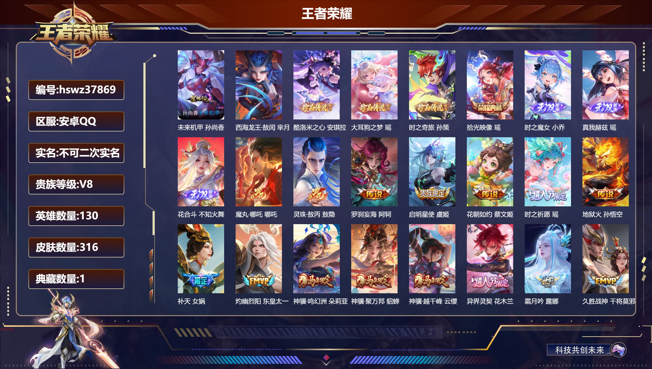 安卓QQ/V8/永恒钻石/316皮肤/130英雄/1典藏/0珍品无双/3无双/4珍品传说/23传说/97史诗/8稀有英雄【2 英雄全皮】影全皮，空空儿全皮【1 星传说皮肤】未来机甲 孙尚香【4 珍品传说】西海龙王·敖闰 芈月，酷洛米之心 安琪拉，大耳狗之梦 瑶，时之奇旅 孙策【1 典藏皮肤】拾光映像 瑶【3 无双皮肤】时之魔女 小乔，真我赫兹 瑶，花合斗 不知火舞【23 传说皮肤】魔丸·哪吒 哪吒