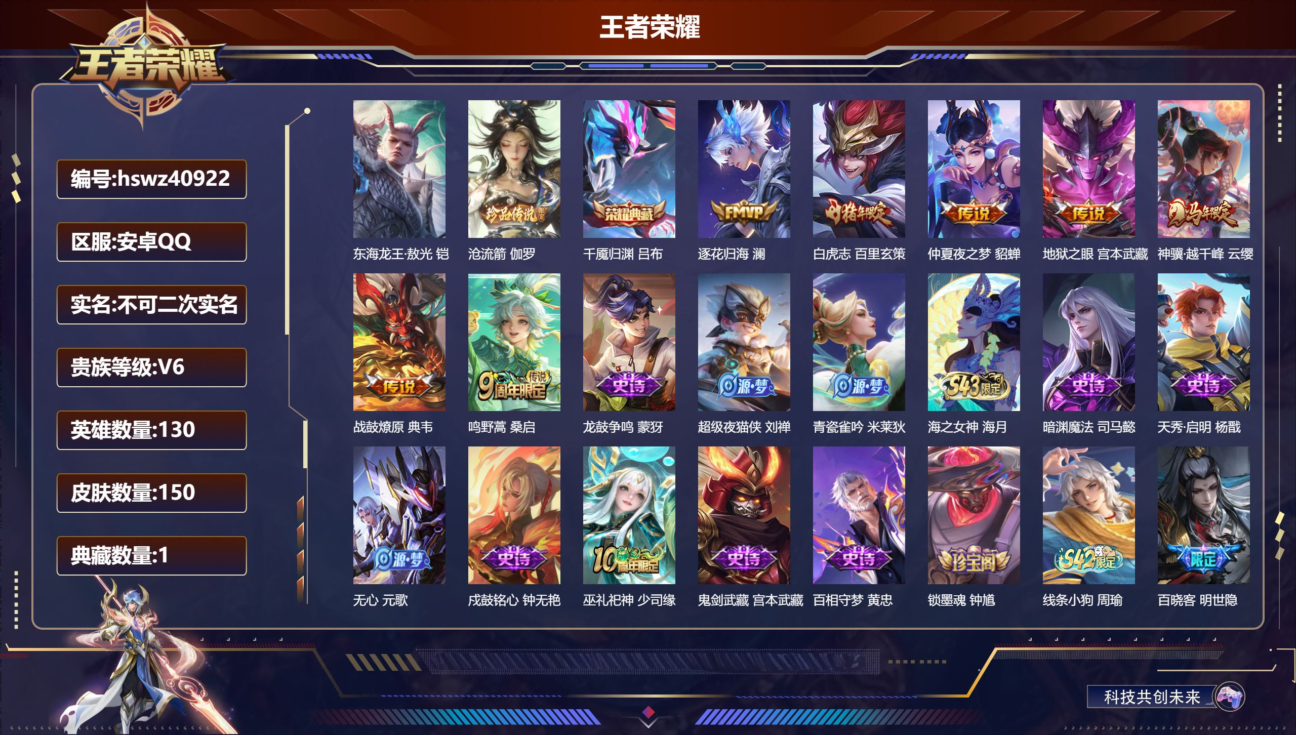安卓QQ/V6/至尊星耀/150皮肤/130英雄/1典藏/0珍品无双/0无双/2珍品传说/7传说/58史诗/8稀有英雄【1 英雄全皮】大禹全皮【2 珍品传说】东海龙王·敖光 铠，沧流箭 伽罗【1 典藏皮肤】千魇归渊 吕布【7 传说皮肤】逐花归海 澜，白虎志 百里玄策，仲夏夜之梦 貂蝉，地狱之眼 宫本武藏，神骥·越千峰 云缨，战鼓燎原 典韦，鸣野蒿 桑启【58 史诗皮肤】龙鼓争鸣 蒙犽，超级夜猫侠 