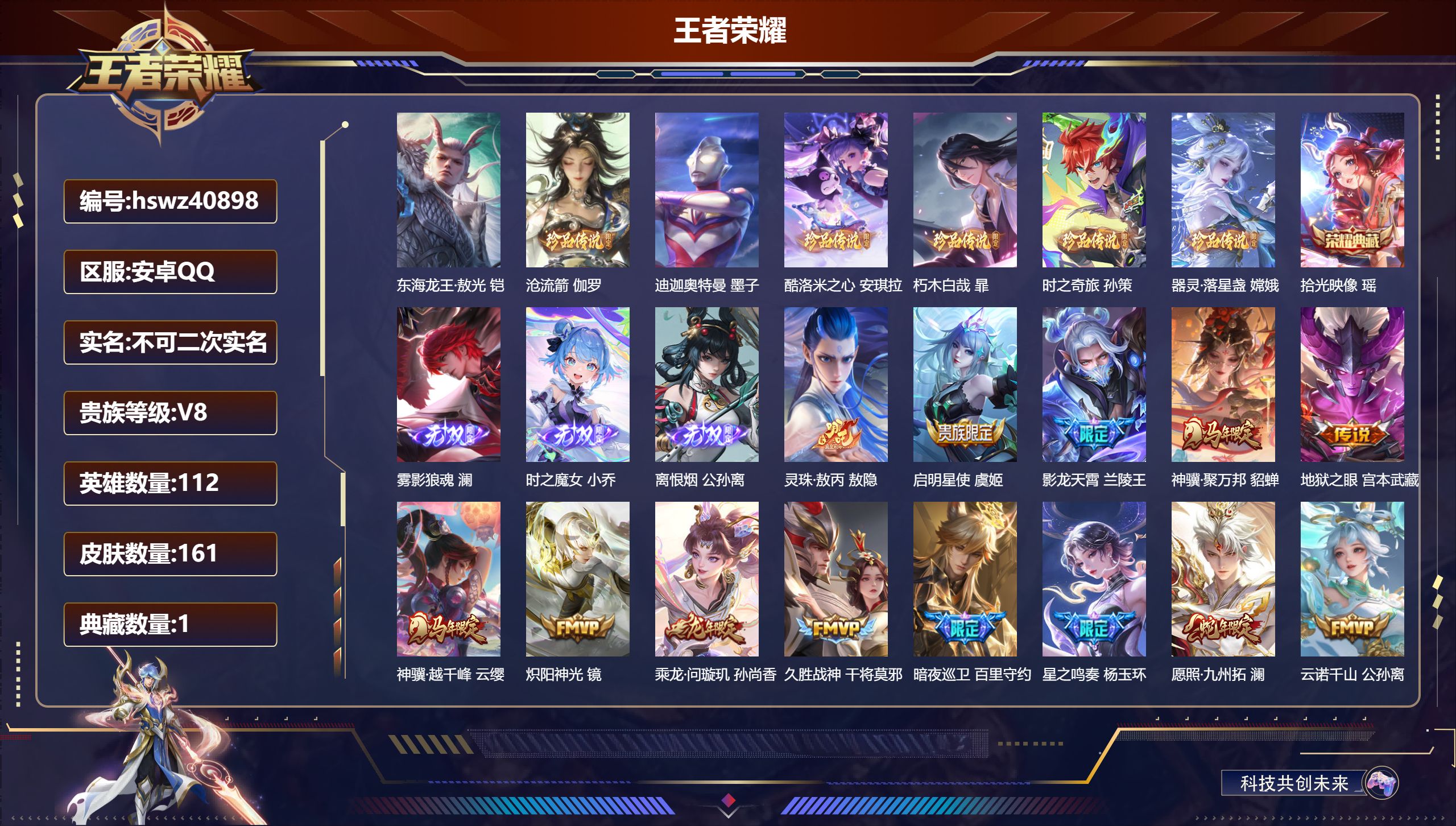 安卓QQ/V8/至尊星耀/161皮肤/112英雄/1典藏/0珍品无双/3无双/7珍品传说/13传说/57史诗/9稀有英雄【5 英雄全皮】孙权全皮，影全皮，敖隐全皮，苍全皮，心魔六耳全皮【7 珍品传说】东海龙王·敖光 铠，沧流箭 伽罗，迪迦奥特曼 墨子，酷洛米之心 安琪拉，朽木白哉 暃，时之奇旅 孙策，器灵·落星盏 嫦娥【1 典藏皮肤】拾光映像 瑶【3 无双皮肤】雾影狼魂 澜，时之魔女 小乔，离恨烟