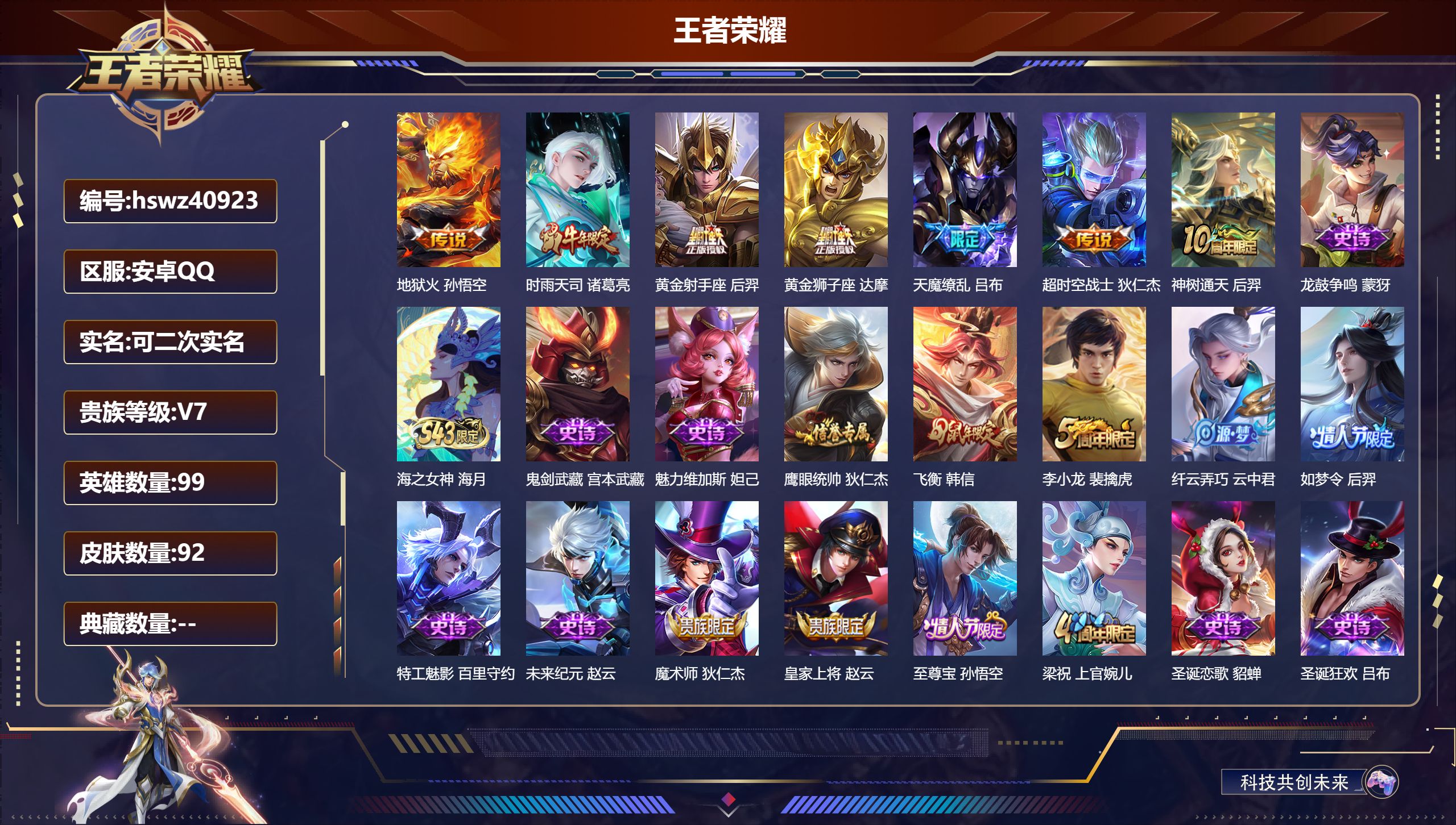 PX_2981528-Q/无/至尊星耀/92皮肤/99英雄/0典藏/0珍品无双/0无双/0珍品传说/7传说/20史诗/6稀有英雄
【7 传说皮肤】地狱火 孙悟空，时雨天司 诸葛亮，黄金射手座 后羿，黄金狮子座 达摩，天魔缭乱 吕布，超时空战士 狄仁杰，神树通天 后羿
【20 史诗皮肤】龙鼓争鸣 蒙犽，海之女神 海月，鬼剑武藏 宫本武藏，魅力维加斯 妲己，鹰眼统帅 狄仁杰，飞衡 
