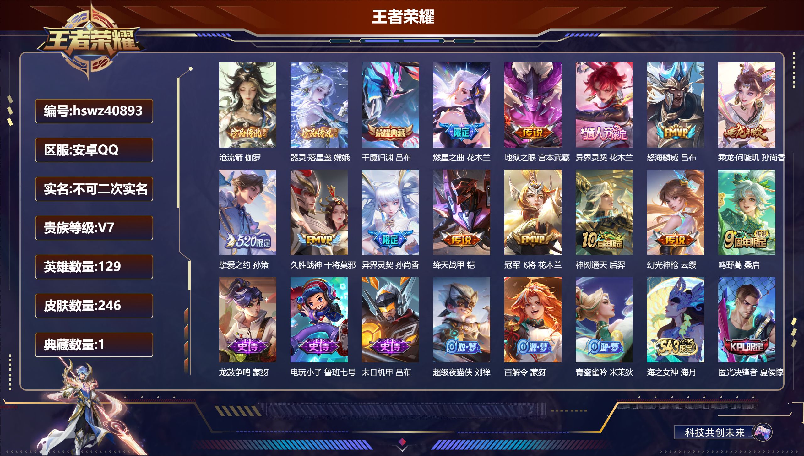 安卓QQ/V7/至尊星耀/246皮肤/129英雄/1典藏/0珍品无双/0无双/2珍品传说/13传说/77史诗/8稀有英雄【2 英雄全皮】影全皮，心魔六耳全皮【2 珍品传说】沧流箭 伽罗，器灵·落星盏 嫦娥【1 典藏皮肤】千魇归渊 吕布【13 传说皮肤】燃星之曲 花木兰，地狱之眼 宫本武藏，异界灵契 花木兰，怒海麟威 吕布，乘龙·问璇玑 孙尚香，挚爱之约 孙策，久胜战神 干将莫邪，异界灵契 孙尚香，