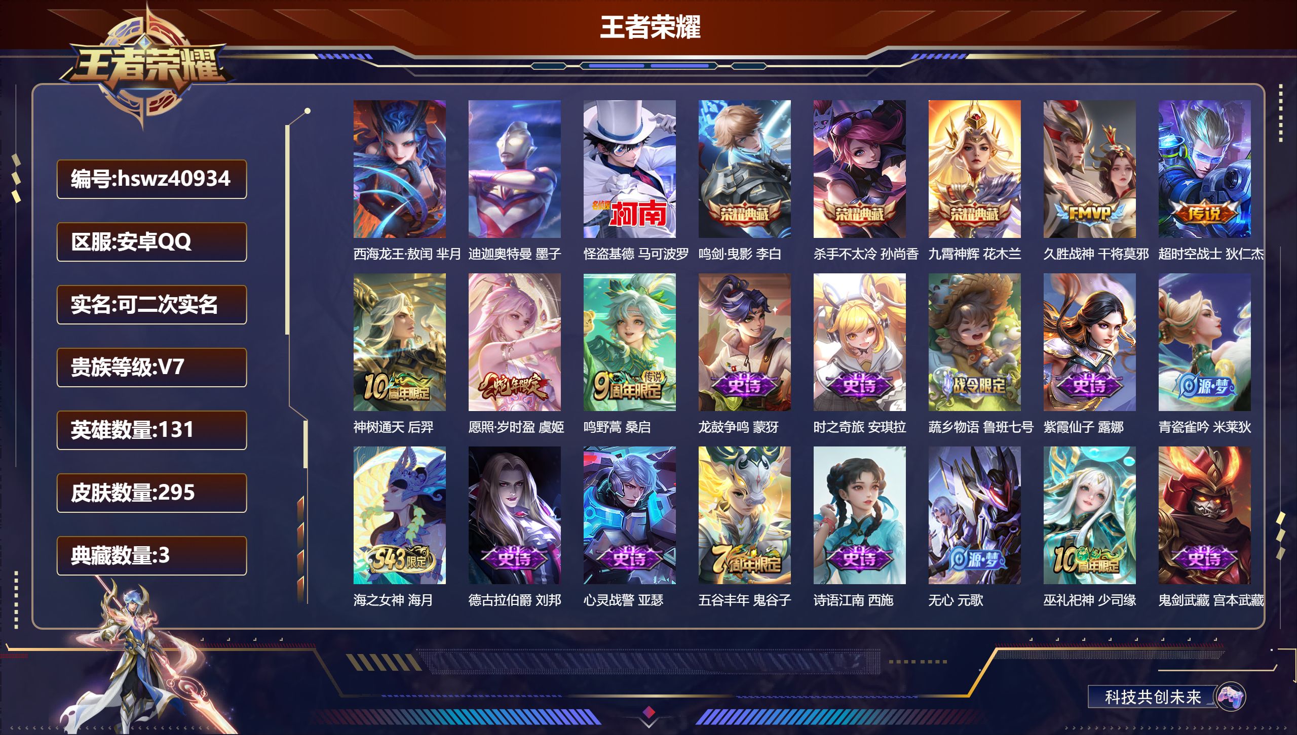 安卓QQ/V7/至尊星耀/295皮肤/131英雄/3典藏/0珍品无双/0无双/3珍品传说/5传说/100史诗/9稀有英雄【2 英雄全皮】影全皮，心魔六耳全皮【3 珍品传说】西海龙王·敖闰 芈月，迪迦奥特曼 墨子，怪盗基德 马可波罗【3 典藏皮肤】鸣剑·曳影 李白，杀手不太冷 孙尚香，九霄神辉 花木兰【5 传说皮肤】久胜战神 干将莫邪，超时空战士 狄仁杰，神树通天 后羿，愿照·岁时盈 虞姬，鸣野蒿 