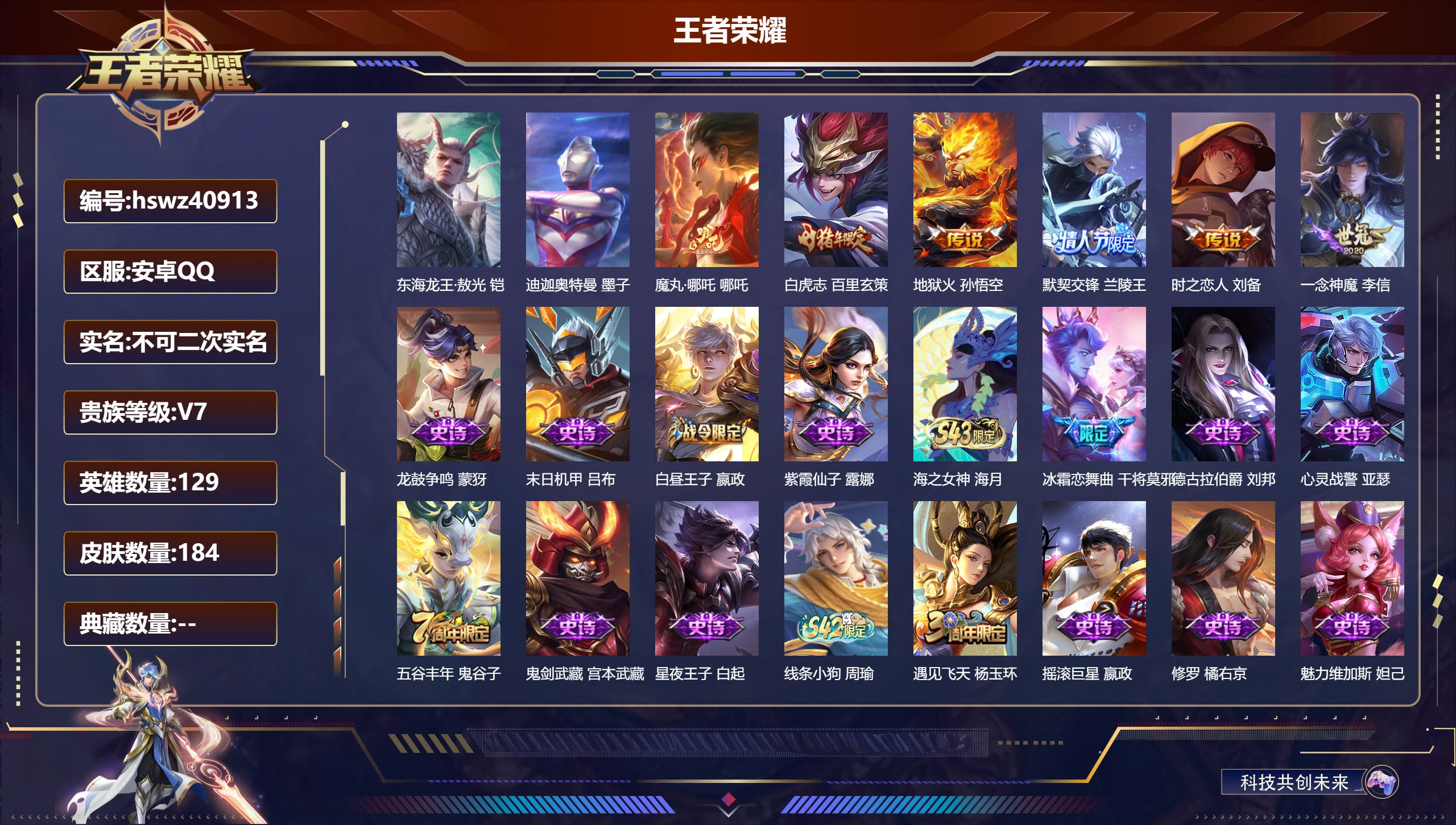安卓QQ/V7/最强王者/184皮肤/129英雄/0典藏/0珍品无双/0无双/2珍品传说/6传说/54史诗/8稀有英雄【1 英雄全皮】心魔六耳全皮【2 珍品传说】东海龙王·敖光 铠，迪迦奥特曼 墨子【6 传说皮肤】魔丸·哪吒 哪吒，白虎志 百里玄策，地狱火 孙悟空，默契交锋 兰陵王，时之恋人 刘备，一念神魔 李信【54 史诗皮肤】龙鼓争鸣 蒙犽，末日机甲 吕布，白昼王子 嬴政，紫霞仙子 露娜，海之