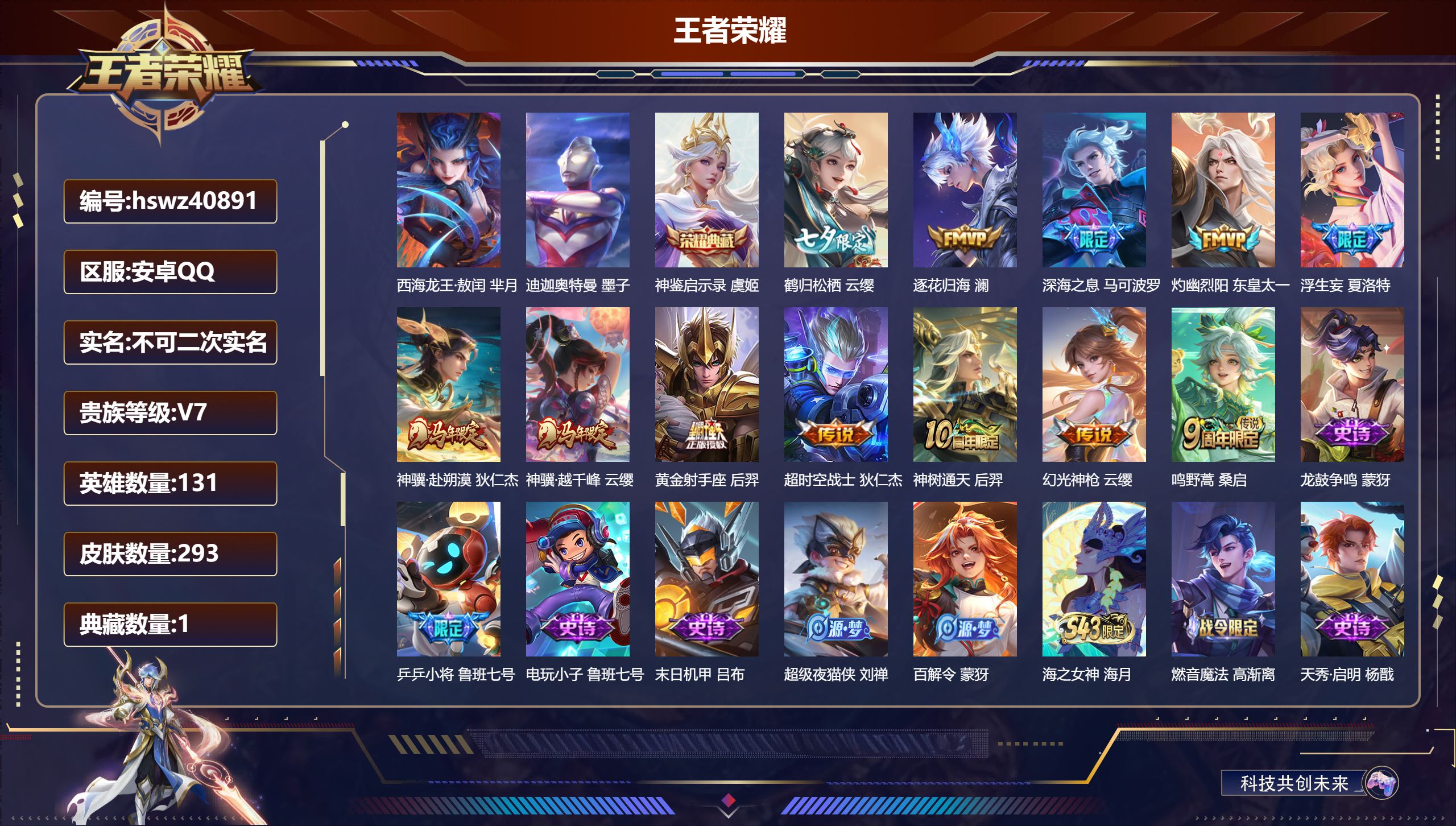 安卓QQ/V7/永恒钻石/293皮肤/131英雄/1典藏/0珍品无双/0无双/2珍品传说/12传说/86史诗/9稀有英雄【6 英雄全皮】阿古朵全皮，夏洛特全皮，影全皮，戈娅全皮，心魔六耳全皮，空空儿全皮【2 珍品传说】西海龙王·敖闰 芈月，迪迦奥特曼 墨子【1 典藏皮肤】神鉴启示录 虞姬【12 传说皮肤】鹤归松栖 云缨，逐花归海 澜，深海之息 马可波罗，灼幽烈阳 东皇太一，浮生妄 夏洛特，神骥·赴