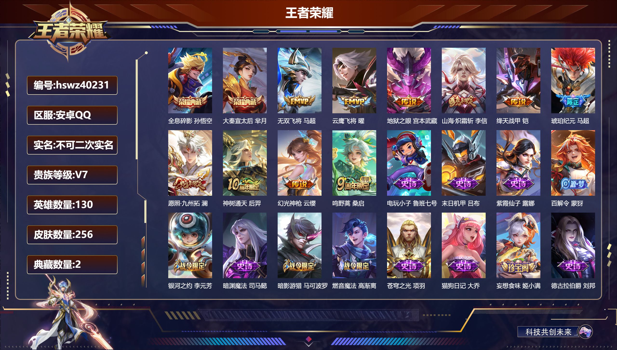 安卓QQ/V7/至尊星耀/256皮肤/130英雄/2典藏/0珍品无双/0无双/0珍品传说/10传说/71史诗/8稀有英雄【2 英雄全皮】影全皮，心魔六耳全皮【2 典藏皮肤】全息碎影 孙悟空，大秦宣太后 芈月【10 传说皮肤】无双飞将 马超，云鹰飞将 曜，地狱之眼 宫本武藏，山海·炽霜斩 李信，绛天战甲 铠，琥珀纪元 马超，愿照·九州拓 澜，神树通天 后羿，幻光神枪 云缨，鸣野蒿 桑启【71 史诗皮