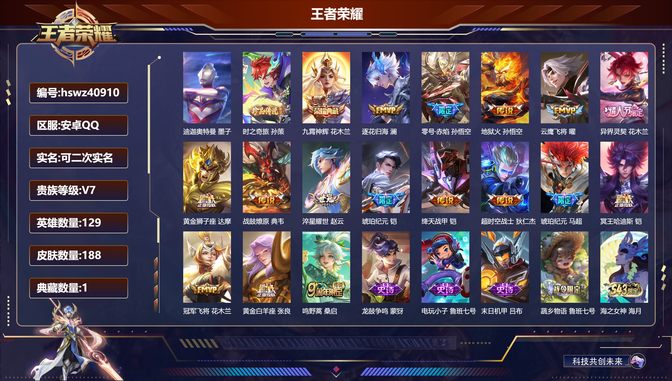 安卓QQ/V7/永恒钻石/188皮肤/129英雄/1典藏/0珍品无双/0无双/2珍品传说/16传说/54史诗/7稀有英雄【2 珍品传说】迪迦奥特曼 墨子，时之奇旅 孙策【1 典藏皮肤】九霄神辉 花木兰【16 传说皮肤】逐花归海 澜，零号·赤焰 孙悟空，地狱火 孙悟空，云鹰飞将 曜，异界灵契 花木兰，黄金狮子座 达摩，战鼓燎原 典韦，淬星耀世 赵云，琥珀纪元 铠，绛天战甲 铠，超时空战士 狄仁杰，琥