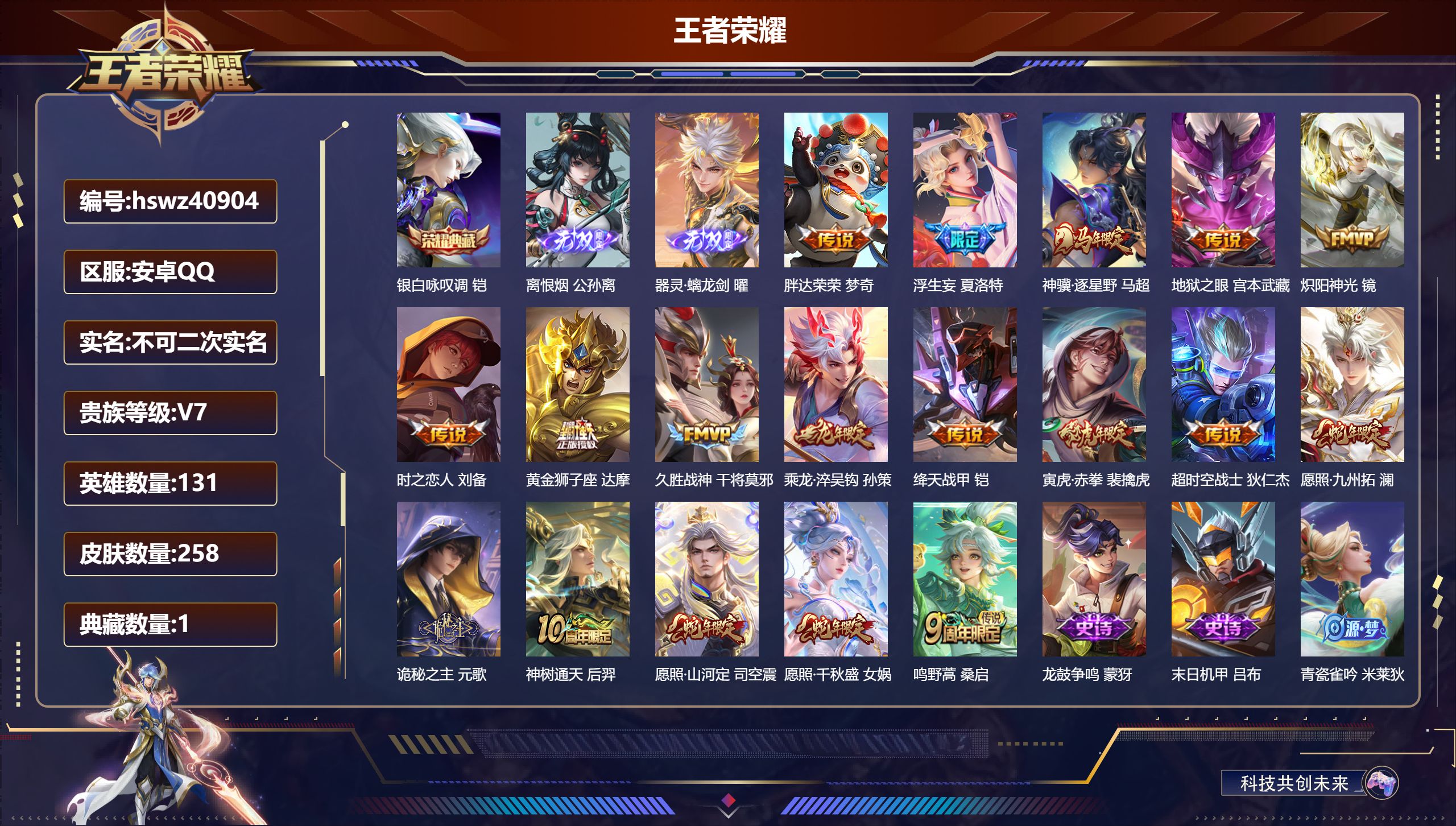 安卓QQ/V7/至尊星耀/258皮肤/131英雄/1典藏/0珍品无双/2无双/0珍品传说/18传说/83史诗/9稀有英雄【3 英雄全皮】元歌全皮，心魔六耳全皮，空空儿全皮【1 典藏皮肤】银白咏叹调 铠【2 无双皮肤】离恨烟 公孙离，器灵·螭龙剑 曜【18 传说皮肤】胖达荣荣 梦奇，浮生妄 夏洛特，神骥·逐星野 马超，地狱之眼 宫本武藏，炽阳神光 镜，时之恋人 刘备，黄金狮子座 达摩，久胜战神 干将