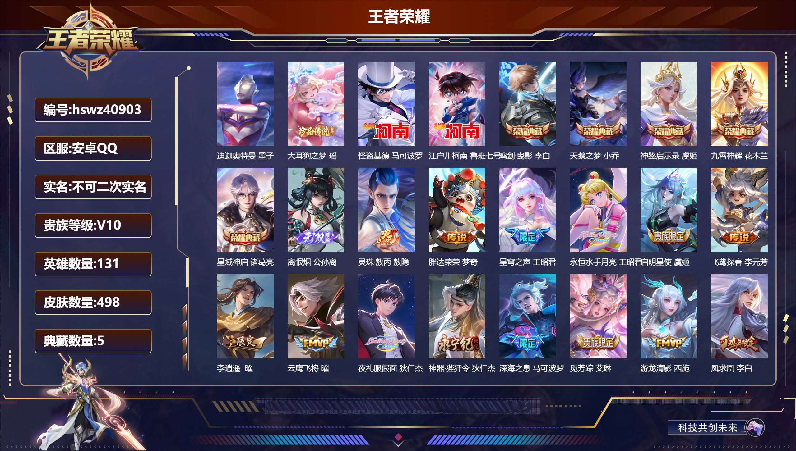 安卓QQ/V10/最强王者/498皮肤/131英雄/5典藏/0珍品无双/1无双/4珍品传说/40传说/149史诗/9稀有英雄【4 珍品传说】迪迦奥特曼 墨子，大耳狗之梦 瑶，怪盗基德 马可波罗，江户川柯南 鲁班七号【5 典藏皮肤】鸣剑·曳影 李白，天鹅之梦 小乔，神鉴启示录 虞姬，九霄神辉 花木兰，星域神启 诸葛亮【1 无双皮肤】离恨烟 公孙离【40 传说皮肤】灵珠·敖丙 敖隐，胖达荣荣 梦奇，星