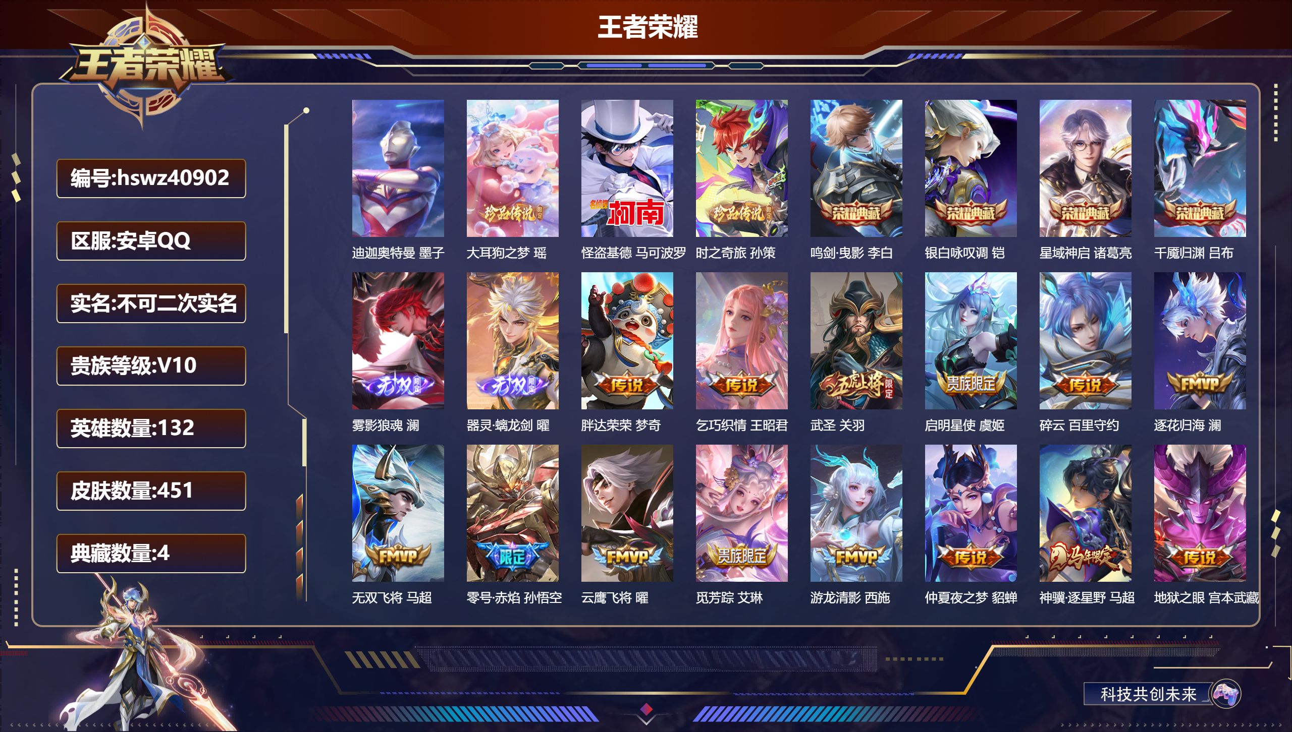安卓QQ/V10/最强王者/451皮肤/132英雄/4典藏/0珍品无双/2无双/4珍品传说/27传说/137史诗/10稀有英雄【7 英雄全皮】马超全皮，孙权全皮，影全皮，钟馗全皮，蒙犽全皮，空空儿全皮，大禹全皮【4 珍品传说】迪迦奥特曼 墨子，大耳狗之梦 瑶，怪盗基德 马可波罗，时之奇旅 孙策【4 典藏皮肤】鸣剑·曳影 李白，银白咏叹调 铠，星域神启 诸葛亮，千魇归渊 吕布【2 无双皮肤】雾影狼魂