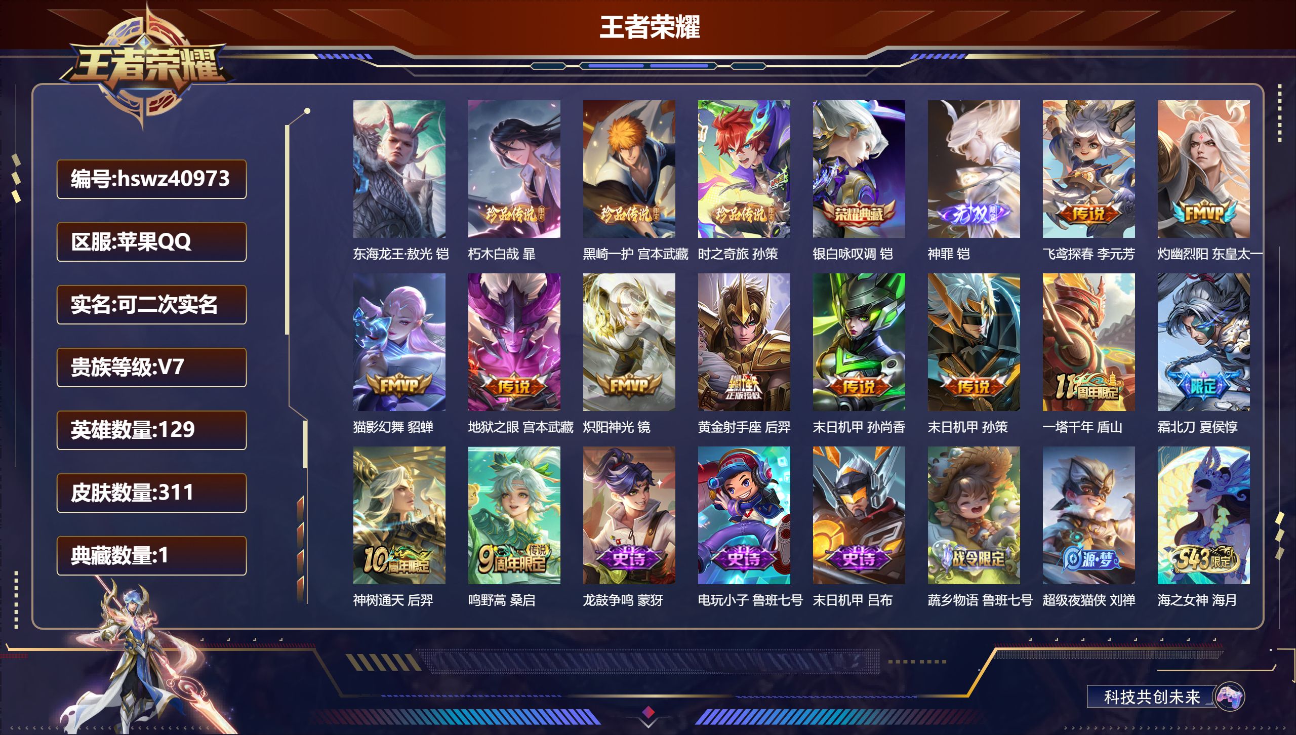 苹果QQ/V7/最强王者/311皮肤/129英雄/1典藏/0珍品无双/1无双/4珍品传说/12传说/86史诗/7稀有英雄【2 英雄全皮】影全皮，钟馗全皮【4 珍品传说】东海龙王·敖光 铠，朽木白哉 暃，黑崎一护 宫本武藏，时之奇旅 孙策【1 典藏皮肤】银白咏叹调 铠【1 无双皮肤】神罪 铠【12 传说皮肤】飞鸢探春 李元芳，灼幽烈阳 东皇太一，猫影幻舞 貂蝉，地狱之眼 宫本武藏，炽阳神光 镜，黄金