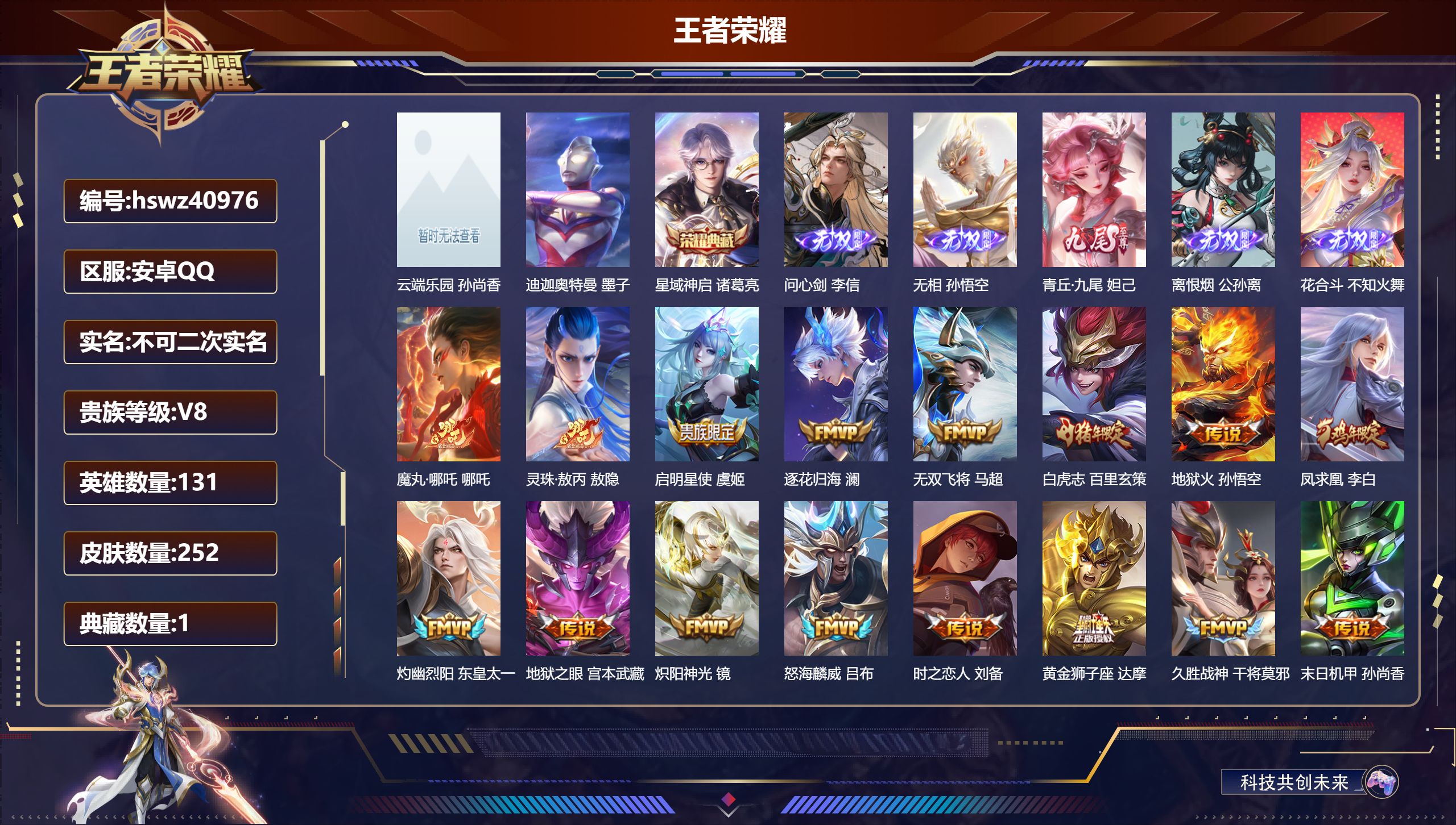 安卓QQ/V8/最强王者/252皮肤/131英雄/1典藏/1珍品无双/5无双/1珍品传说/28传说/86史诗/9稀有英雄【4 英雄全皮】影全皮，敖隐全皮，心魔六耳全皮，空空儿全皮【1 珍品无双】云端乐园 孙尚香【1 珍品传说】迪迦奥特曼 墨子【1 典藏皮肤】星域神启 诸葛亮【5 无双皮肤】问心剑 李信，无相 孙悟空，青丘·九尾 妲己，离恨烟 公孙离，花合斗 不知火舞【28 传说皮肤】魔丸·哪吒 哪